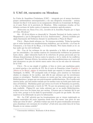 5 UAC-18, encuentro en Mendoza

La Uni´n de Asambleas Ciudadanas (UAC) —integrada por al menos doscientos
        o
grupos ambientalistas autoorganizados y sin una dirigencia reconocida— sesiona
durante los d´ 2–4 de marzo en un campamento ubicado en el municipio de Maip´,
                ıas                                                                       u
en el oasis Norte de la provincia de Mendoza. Ocho comisiones creadas ad hoc
debaten acciones de lucha contra el esquema econ´mico agr´o         ıcolo-minero.
      [Entrevista con Tania Cruz (31), miembro de la Asamblea Popular por el Agua
del Gran Mendoza].1
      Op.—El 23 de febrero se desarroll´ la “Jornada Nacional de Lucha contra la
                                                 o
Megaminer´ y por la Derogaci´n de la Ley Antiterrorista”. ¿Fueron recibidos por
              ıa                      o
alg´n funcionario del Gobierno durante la movilizaci´n a Plaza de Mayo?
    u                                                        o
      Cruz.—Hasta donde sabemos, no. No tenemos novedades. Todas las marchas
que se est´n haciendo son manifestaciones simb´licas, por as´ decirlo: a la Casa de
            a                                          o             ı
Catamarca, a la Casa de La Rioja, a la Casa Rosada. Pero hasta donde yo s´, no        e
hay nadie que los est´ recibiendo.
                          e
      Op.—Uno de los reclamos de ese d´ apuntaba a la falta de atenci´n con
                                                   ıa                              o
que las autoridades y los medios masivos de comunicaci´n recibieron las protestas
                                                                  o
hasta ahora. ¿Qu´ valoraci´n hac´s de la cobertura de prensa provocada por las
                      e           o        e
ultimas demostraciones de fuerza contra la miner´ y de la visi´n de los conflictos
´                                                         ıa            o
que present´? Durante febrero, las noticias sobre las manifestaciones en el norte del
              o
pa´ alcanzaron un pico de inter´s nunca antes visto en los seis a~os de existencia
   ıs                                   e                                 n
de la UAC.
      Cruz.—No es tan simple el an´lisis, si bien es cierto que much´
                                               a                               ısima gente
se enter´ gracias a los m´viles de TN. En el corte de Famatina (v´ase Cap´
         o                     o                                            e       ıtulo 1
[Alerta en La Rioja], p´gina 4) estuvieron desde que empez´; lo mismo sucedi´ en
                             a                                      o                  o
Andalgal´, en Bel´n. TN acompa~´ todo el tiempo, pero nosotros no buscamos
           a          e                    no
aliados en ninguno de los medios, m´s all´ de que sabemos que los necesitamos
                                               a    a
porque es estrat´gico. Tambi´n tenemos en cuenta que hay varios grupos que son
                    e               e
filokirchneristas y grupos que son pr´cticamente antikirchneristas. En el medio est´
                                             a                                             a
nuestra lucha, que est´ siendo tomada por los medios como un bot´ para darle m´s
                           a                                              ın              a
duro al Gobierno. Much´       ısima gente que estuvo en el corte de Famatina era porte~a,n
y ellos se hab´ enterado a trav´s de TN. No por eso pensamos que sea el medio
                 ıan                     e
m´s confiable. P´gina/12, que todos sabemos que es un medio filokirchnerista,
   a                  a
muchas veces toca los temas muy por encima. Creemos que es bastante fiel lo que
se ha visto, porque se le ha dado la oportunidad a la gente de que hable. En otros
aspectos se ha deformado un poco la informaci´n.      o
      Op.—La UAC advirti´ que los levantamientos que se vienen registrando en
                                  o
algunos municipios del norte argentino desde hace dos meses “son parte de una
lucha que viene de a~os”. ¿Podr´ evaluar una serie de pasos escalonados necesarios
                        n             ıas
para abandonar este escenario de revueltas? ¿Cu´l ser´ una se~al clara de la Casa
                                                         a     ıa       n
Rosada en ese mismo sentido?

     1
         Conversaci´n telef´nica. Realizada el 29 de febrero.
                   o       o


14
 
