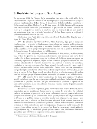 6 Revisi´n del proyecto San Jorge
        o
En agosto de 2011, la C´mara baja mendocina vota contra la ratificaci´n de la
                            a                                                    o
Declaraci´n de Impacto Ambiental (DIA) del proyecto cupro-aur´
           o                                                         ıfero San Jorge —
ubicado en el municipio de Las Heras, 45 km al norte de la localidad de Uspallata—,
de la canadiense Coro Mining Corp. El 5 de marzo de 2012, la compa~´ presenta
                                                                            nıa
una alternativa de desarrollo que contempla la producci´n de 25.000 t anuales de
                                                                o
cobre y el transporte de mineral a trav´s de una v´ f´rrea de 22 km que unir´ el
                                             e            ıa e                        a
yacimiento con la vecina provincia “prominer´ de San Juan, donde se realizar´ el
                                                   ıa”                                a
procesamiento del material extra´   ıdo.
      [Entrevista con Paula Ferreira (22), miembro de la Asamblea Popular por el
Agua del Gran Mendoza].1
      Op.—El principal ejecutivo de Coro, Alan Stephens, dijo que la compa~´           nıa
conf´ en que el proyecto revisado pueda desarrollarse de manera ambientalmente
     ıa
responsable, y que San Jorge tiene el potencial de cubrir el consumo actual de cobre
en la Argentina, por lo que podr´ ejecutarse en sinton´ con la pol´
                                  ıa                        ıa        ıtica de reducci´no
de importaciones llevada adelante por el Gobierno.
      Ferreira.—La empresa ya hab´ amenazado el a~o pasado, en el momento
                                          ıa                   n
m´s cr´
  a     ıtico del proceso de evaluaci´n del proyecto, con trasladar una parte de la
                                       o
producci´n a San Juan como forma de presionar al Gobierno para que apure los
          o
tr´mites y apruebe el proyecto. Seg´n lo que sabemos, porque todav´ no ha pre-
  a                                     u                                  ıa
sentado oficialmente el proyecto, la empresa va a extraer el mineral en Uspallata,
trasladar´ la roca sin procesar a San Juan, a trav´s de un ferrocarril, y procesar´ el
           a                                           e                              a
mineral con sustancias que ac´ est´n prohibidas. Es una burla para los mendocinos,
                                a a
porque la explotaci´n la van a tener que padecer los pobladores de Uspallata, y una
                     o
burla al pueblo de San Juan: son el vertedero de otras provincias, porque all´ no hay
                                                                                  ı
una ley an´loga que proh´ ese tipo de sustancias t´xicas en la actividad minera.
             a              ıba                            o
      Op.—¿El anuncio de la minera canadiense los tom´ por sorpresa? Stephens
                                                                o
se~al´, asimismo, que la nueva propuesta deber´ satisfacer todas las objeciones
  n o                                                  ıa
planteadas al proyecto anterior, ya que, esencialmente, combina la operaci´n de     o
una cantera similar a otras existentes en Mendoza con una planta de procesamiento
ubicada en San Juan.
      Ferreira.—No nos sorprende, pero entendemos que es una burla al pueblo
mendocino que se moviliz´ en forma masiva en contra del proyecto. En realidad,
                             o
todav´ no tenemos el proyecto en la mano, solamente rumores, presentaciones en
       ıa
congresos de miner´ y un comunicado. Para poder plantear las objeciones desde
                     ıa
lo t´cnico y lo pol´
    e                ıtico vamos a necesitar contar con el proyecto en mano. Que
vayan a procesar el mineral en San Juan nos afecta de igual manera; nosotros no
identificamos las fronteras o divisiones pol´  ıticas. No nos podemos quedar tranquilos
ni vamos a estar contentos de que los sanjuaninos tengan que sufrir esa parte del
proceso. M´s all´ de que es cierto que en San Juan la empresa no estar´ violando
              a   a                                                           ıa
ning´n tipo de ley, lo terrible es que el aparato estatal est´ totalmente abocado a
     u                                                            e
garantizar que este tipo de empresas se instalen y produzcan.
   1
       Conversaci´n telef´nica. Realizada el 18 de marzo.
                 o       o


                                                                                       17
 