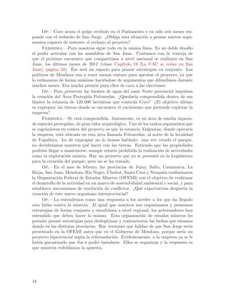 Op.—Coro acusa el golpe recibido en el Parlamento y en s´lo seis meses res-
                                                                       o
ponde con el redise~o de San Jorge. ¿Obliga esta situaci´n a pensar nuevos argu-
                      n                                         o
mentos capaces de sostener el rechazo al proyecto?
       Ferreira.—Para nosotros sigue todo en la misma l´        ınea. Es un doble desaf´
                                                                                       ıo
el poder articular con las asambleas de San Juan. Contamos con la ventaja de
que el pr´ximo encuentro que compartimos a nivel nacional se realizar´ en San
           o                                                                   a
Juan, los ultimos meses de 2012 (v´ase Cap´
             ´                              e       ıtulo 19 [La UAC se re´ne en San
                                                                             u
          a            ´
Juan], p´gina 50). Ese ser´ un espacio para pensar estrategias en conjunto. Los
                               a
pol´ıticos de Mendoza van a tener menos cintura para aprobar el proyecto, ya que
lo rechazaron de forma un´nime haci´ndose de argumentos que difundimos durante
                             a              e
muchos meses. Era mucha presi´n para ellos de cara a las elecciones.
                                     o
       Op.—Para preservar las fuentes de agua del oasis Norte provincial impulsan
          o       ´
la creaci´n del Area Protegida Polvaredas. ¿Quedar´ comprendida dentro de sus
                                                           ıa
l´
 ımites la estancia de 120.000 hect´reas que controla Coro? ¿El objetivo ultimo
                                          a                                       ´
es expropiar las tierras donde se encuentra el yacimiento que pretende explotar la
empresa?
       Ferreira.—S´ est´ comprendida. Justamente, es un ´rea de mucha riqueza,
                      ı,   a                                      a
de especies protegidas, de gran valor arqueol´gico. Uno de los tantos argumentos que
                                                  o
se esgrimieron en contra del proyecto es que la estancia Yalguaraz, donde operar´      ıa
la empresa, est´ ubicada en esta ´rea llamada Polvaredas, al norte de la localidad
                 a                     a
de Uspallata. Lo de expropiar no lo hemos hablado: una vez creado el parque,
no decidir´ ıamos nosotros qu´ hacer con las tierras. Entiendo que las propiedades
                                 e
podr´ llegar a mantenerse, aunque estar´ prohibida la realizaci´n de actividades
      ıan                                       ıa                       o
como la explotaci´n minera. Hay un proyecto que ya se present´ en la Legislatura
                    o                                                  o
para la creaci´n del parque, pero no se ha tratado.
               o
       Op.—En el mes de febrero, las provincias de Jujuy, Salta, Catamarca, La
Rioja, San Juan, Mendoza, R´ Negro, Chubut, Santa Cruz y Neuqu´n conformaron
                                  ıo                                       e
la Organizaci´n Federal de Estados Mineros (OFEMI) con el objetivo de reafirmar
               o
el desarrollo de la actividad en un marco de sostenibilidad ambiental y social, y para
establecer mecanismos de resoluci´n de conflictos. ¿Qu´ expectativas despierta la
                                        o                     e
creaci´n de este nuevo organismo interprovincial?
        o
       Op.—La entendemos como una respuesta a los niveles a los que ha llegado
esta lucha contra la miner´ Al igual que nosotros nos organizamos y pensamos
                              ıa.
estrategias de forma conjunta y simult´nea a nivel regional, los gobernadores han
                                              a
entendido que deben hacer lo mismo. Esta organizaci´n de estados mineros les
                                                              o
permite pensar estrategias para deslegitimar y contrarrestar las luchas que estamos
dando en las distintas provincias. Hay versiones que hablan de que San Jorge ser´      ıa
presentado en la OFEMI antes que en el Gobierno de Mendoza, porque ser´ un          ıa
proyecto biprovincial seg´n la reformulaci´n. Evidentemente, a la empresa ya se le
                           u                    o
hab´ garantizado que iba a poder instalarse. Ellos se organizan y la respuesta es
     ıa
que nosotros redoblamos la apuesta.




18
 