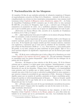 7 Nacionalizaci´n de los bloqueos
               o
Al cumplirse 50 d´ de que unidades policiales de infanter´ rompieran el bloqueo
                   ıas                                       ıa
al emprendimiento extractivo de Bajo de la Alumbrera —iniciado el 20 de enero y
cumplimentado con retenes en cinco municipios catamarque~os y una comuna rural
                                                              n
tucumana (v´ase Cap´
              e        ıtulo 3 [Bloqueos contra Alumbrera], p´gina 10)—, la Uni´n
                                                                a                 o
de Asambleas Ciudadanas (UAC) comunica que el ret´n sobre la ruta nacional
                                                          e
60 (RN 60), a la altura de Tinogasta, sigue en pie, y advierte que el bloqueo de
suministros al yacimiento de cobre, oro y molibdeno adquiere car´cter nacional,
                                                                      a
por lo que la medida pasa a contar con el apoyo de ambientalistas de todo el pa´  ıs.
      [Entrevista con Susana Olivera (50), miembro de la Asamblea de Ciudadanos
en Defensa de la Vida y el Agua].1
      Op.—¿Qu´ implicancias tiene para el conflicto con la minera del grupo Xstrata
                 e
PLC su extensi´n a todo el territorio nacional?
                 o
      Olivera.—Fue muy importante que la UAC decidiera darle a este bloqueo un
car´cter nacional, puesto que es una de las pocas asambleas que sigue resistiendo
    a
en la ruta. Se ha logrado que ning´n cami´n que lleve insumos mineros, camiones
                                     u       o
con explosivos y sustancias que se usan para la voladura de las monta~as, cruce
                                                                           n
por el Paso de San Francisco (4726 m s. n. m.). Para nosotros, y para mucha gente
del pueblo, es un ´xito, porque ese paso constitu´ un gran peligro. Que se vea a
                    e                              ıa
nivel nacional adquiere un significado e importancia que nos da fuerzas para seguir
luchando.
      Op.—El 26 de enero confirmaban que el sitio a Bajo de la Alumbrera era total
(v´ase Cap´
   e        ıtulo 4 [La ruptura del cerco], p´gina 12). ¿En qu´ momento Tinogasta
                                             a                  e
se contabiliz´ entre los puntos bloqueados? ¿Qu´ ocurri´ tras las refriegas con la
              o                                    e       o
polic´ del 10 de febrero?
      ıa
      Olivera.—El bloqueo se hace efectivo el d´ 29 de enero. El 10 de febrero
                                                    ıa
ordenan que se reprima y se dejen pasar estos camiones. Inmediatamente, y como
forma de repudio a esta medida, el pueblo de Tinogasta march´ para exigir la
                                                                    o
liberaci´n de uno de los detenidos. Fuimos hasta el juzgado y a la municipalidad
         o
como protesta ante la medida que se hab´ tomado. Al intendente se le hab´
                                              ıa                                   ıa
cursado una nota el d´ 6 en la que se advert´ la peligrosidad de estos camiones y
                       ıa                       ıa
que nosotros ve´ ıamos la necesidad de que regresaran a Chile. Atravesar el bloqueo
significa pasar por un mont´n de pueblos, poniendo en riesgo a much´
                               o                                         ısima gente.
Luego de marchar se volvi´ inmediatamente al bloqueo. . . Nunca se levant´: qued´
                            o                                                o      o
gente custodiando todo lo que hab´ ah´ en ese momento. Esta es la unica ruta
                                      ıa ı                                 ´
bloqueada que hay en el pa´   ıs.
      Op.—¿Persiste alg´n otro corte de los que inicialmente encendieron las protes-
                         u
tas el 20 de enero? Cargan sobre las espaldas con m´s de dos meses en la ruta. . .
                                                       a
¿Qu´ resultados obtuvieron?
     e
      Olivera.—En la provincia de Catamarca no hay ninguno; s´ est´ el de
                                                                        ı     a
Famatina (v´ase Cap´
              e        ıtulo 1 [Alerta en La Rioja], p´gina 4), pero ellos est´n ins-
                                                       a                       a
talados en un camino que no es, precisamente, una ruta. Los resultados han sido
   1
       Conversaci´n telef´nica. Realizada el 13 de abril.
                 o       o


                                                                                  19
 