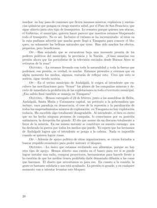 muchos: no hay paso de camiones que lleven insumos mineros, explosivos y sustan-
cias qu´
       ımicas que pongan en riesgo nuestra salud, por el Paso de San Francisco, que
sigue abierto para otro tipo de transportes. Lo remarco porque quienes nos atacan,
el Gobierno, el municipio, quieren hacer parecer que nosotros estamos bloqueando
todo el transporte. No es as´ Inclusive el turismo se ha incrementado: al estar en
                               ı.
la ruta pudimos advertir que mucha gente lleg´ a Tinogasta para conocer el blo-
                                                   o
queo, no solamente las bellezas naturales que tiene. Han sido muchos los efectos,
peque~os, pero beneficiosos.
      n
      Op.—Han se~alado que se encuentran bajo una incesante presi´n de los
                     n                                                       o
poderes pol´ ıticos del municipio, la provincia y la Naci´n. ¿C´mo manejan esa
                                                             o       o
presi´n ahora que los periodistas de la televisi´n enviados desde Buenos Aires se
     o                                             o
retiraron de la zona?
      Olivera.—La estamos llevando con toda la naturalidad y toda la fuerza que
podemos; esa presi´n, es verdad, es mucha. Estamos presentes y creemos que en
                     o
alg´n momento los medios, algunos, tratar´n de reflejar esto. Creo que esto es
   u                                            a
noticia, sigue siendo noticia.
      Op.—En el vecino municipio de Andalgal´, le exigen al intendente que en-
                                                    a
cabece las movilizaciones para “frenar” los planes de las compa~´ mineras y de-
                                                                    nıas
crete de inmediato la prohibici´n de las explotaciones en todo el territorio municipal.
                                  o
¿Esa salida final tambi´n se maneja en Tinogasta?
                          e
      Olivera.—Hemos entregado el 24 de febrero, junto a las asambleas de Bel´n,    e
Andalgal´, Santa Mar´ y Catamarca capital, un petitorio a la gobernadora que
           a              ıa
incluye, vaya paradoja en democracia, el cese de la represi´n y la paralizaci´n de
                                                               o                  o
todos los emprendimientos mineros de exploraci´n: en Tinogasta no hay explotaci´n
                                                   o                                 o
todav´ Ha sucedido algo totalmente desagradable. Al intendente, si bien es cierto
      ıa.
que no ha hecho ninguna promesa de campa~a, lo conoc´
                                                   n            ıamos por su posici´no
antiminera; la decepci´n fue grande. El d´ que asume da un discurso totalmente a
                         o                   ıa
favor de la miner´ En ese mismo instante se constituye en nuestro enemigo: nos
                   ıa.
ha declarado la guerra por todos los medios que puede. Yo espero que los hermanos
de Andalgal´ logren que el intendente se ponga a la cabeza. Nada es imposible
              a
cuando se quieren lograr cosas.
      Op.—Adem´s de apoyo pol´
                   a                ıtico de otras organizaciones, se vieron forzados a
buscar respaldo econ´mico para poder sostener el bloqueo.
                       o
      Olivera.—Lo unico que estamos recibiendo son alimentos, porque no hay
                       ´
otro tipo de apoyo. Hemos abierto una cuenta en el banco para ver si se puede
lograr instalar una radio, comprar proyectores, herramientas para hacerle frente a
la cuesti´n de que los medios tienen prohibido darle demasiada difusi´n a las cosas
          o                                                               o
que hacemos. El dinero que necesitamos es para eso. En cuanto a la comida, la
gente es bastante solidaria y nos est´ ayudando. La presi´n es grande, y en cualquier
                                       a                   o
momento van a intentar levantar este bloqueo.




20
 