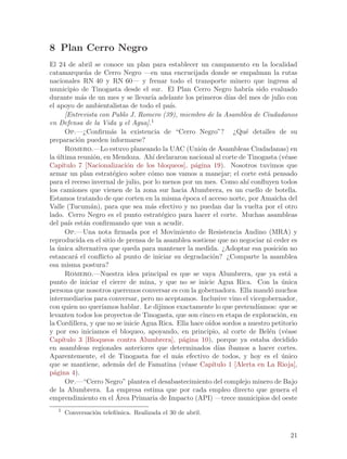 8 Plan Cerro Negro
El 24 de abril se conoce un plan para establecer un campamento en la localidad
catamarque~a de Cerro Negro —en una encrucijada donde se empalman la rutas
               n
nacionales RN 40 y RN 60— y frenar todo el transporte minero que ingresa al
municipio de Tinogasta desde el sur. El Plan Cerro Negro habr´ sido evaluado
                                                                       ıa
durante m´s de un mes y se llevar´ adelante los primeros d´ del mes de julio con
             a                      ıa                          ıas
el apoyo de ambientalistas de todo el pa´  ıs.
       [Entrevista con Pablo J. Romero (39), miembro de la Asamblea de Ciudadanos
en Defensa de la Vida y el Agua].1
       Op.—¿Confirm´s la existencia de “Cerro Negro”? ¿Qu´ detalles de su
                       a                                              e
preparaci´n pueden informarse?
            o
       Romero.—Lo estuvo planeando la UAC (Uni´n de Asambleas Ciudadanas) en
                                                      o
la ultima reuni´n, en Mendoza. Ah´ declararon nacional al corte de Tinogasta (v´ase
   ´              o                  ı                                              e
Cap´  ıtulo 7 [Nacionalizaci´n de los bloqueos], p´gina 19). Nosotros tuvimos que
                             o                      a
armar un plan estrat´gico sobre c´mo nos vamos a manejar; el corte est´ pensado
                        e           o                                        a
para el receso invernal de julio, por lo menos por un mes. Como ah´ confluyen todos
                                                                       ı
los camiones que vienen de la zona sur hacia Alumbrera, es un cuello de botella.
Estamos tratando de que corten en la misma ´poca el acceso norte, por Amaicha del
                                                 e
Valle (Tucum´n), para que sea m´s efectivo y no puedan dar la vuelta por el otro
                 a                  a
lado. Cerro Negro es el punto estrat´gico para hacer el corte. Muchas asambleas
                                        e
del pa´ est´n confirmando que van a acudir.
        ıs    a
       Op.—Una nota firmada por el Movimiento de Resistencia Andino (MRA) y
reproducida en el sitio de prensa de la asamblea sostiene que no negociar ni ceder es
la unica alternativa que queda para mantener la medida. ¿Adoptar esa posici´n no
    ´                                                                            o
estancar´ el conflicto al punto de iniciar su degradaci´n? ¿Comparte la asamblea
           a                                              o
esa misma postura?
       Romero.—Nuestra idea principal es que se vaya Alumbrera, que ya est´ a        a
punto de iniciar el cierre de mina, y que no se inicie Agua Rica. Con la unica    ´
persona que nosotros queremos conversar es con la gobernadora. Ella mand´ muchos
                                                                              o
intermediarios para conversar, pero no aceptamos. Inclusive vino el vicegobernador,
con quien no quer´  ıamos hablar. Le dijimos exactamente lo que pretend´  ıamos: que se
levanten todos los proyectos de Tinogasta, que son cinco en etapa de exploraci´n, en
                                                                                 o
la Cordillera, y que no se inicie Agua Rica. Ella hace o´
                                                        ıdos sordos a nuestro petitorio
y por eso iniciamos el bloqueo, apoyando, en principio, al corte de Bel´n (v´ase
                                                                              e     e
Cap´  ıtulo 3 [Bloqueos contra Alumbrera], p´gina 10), porque ya estaba decidido
                                                 a
en asambleas regionales anteriores que determinados d´ ´    ıas ıbamos a hacer cortes.
Aparentemente, el de Tinogasta fue el m´s efectivo de todos, y hoy es el unico
                                               a                                  ´
que se mantiene, adem´s del de Famatina (v´ase Cap´
                           a                      e       ıtulo 1 [Alerta en La Rioja],
p´gina 4).
  a
       Op.—“Cerro Negro” plantea el desabastecimiento del complejo minero de Bajo
de la Alumbrera. La empresa estima que por cada empleo directo que genera el
                          ´
emprendimiento en el Area Primaria de Impacto (API) —trece municipios del oeste
   1
       Conversaci´n telef´nica. Realizada el 30 de abril.
                 o       o


                                                                                    21
 