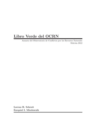 Libro Verde del OCRN
      Anuario del Observatorio de Conflictos por los Recursos Naturales
                                                           Edici´n 2012
                                                                o




Lorena R. Schrott
Ezequiel I. Miodownik
 