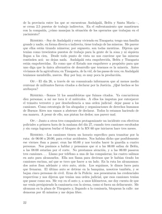 de la provincia entre los que se encuentran Andalgal´, Bel´n y Santa Mar´
                                                     a     e              ıa—,
se crean 2,5 puestos de trabajo indirectos. En el enfrentamiento que mantienen
con la compa~´ ¿c´mo manejan la situaci´n de los operarios que trabajan en el
             nıa, o                        o
yacimiento?
      Romero.—Soy de Andalgal´ y estoy viviendo en Tinogasta; tengo una familia
                                   a
grande y nadie, en forma directa o indirecta, tiene trabajo de las mineras. Me parece
que ellos est´n tirando n´meros; por supuesto, son todas mentiras. Dijeron que
              a            u
ten´ como trescientos puestos de trabajo para la gente de la zona y ni siquiera
    ıan
llegan a los cien. Desde todo punto de vista no nos conviene que las mineras
contin´en ac´: no dejan nada. Andalgal´ esta empobrecida, Bel´n y Tinogasta
       u      a                             a                           e
est´n empobrecidas. Es como que el Estado nos empobrece a prop´sito para que
   a                                                                      o
uno diga que la unica alternativa de desarrollo que tenemos es la miner´ Antes
                  ´                                                           ıa.
viv´ıamos de la agricultura; en Tinogasta, de la vid, de las pasas de uva; en Andalgal´
                                                                                      a
ten´ıamos membrillo, nueces. Hoy por hoy, es muy poca la producci´n.    o
     Op.—El d´ 26, a trav´s de un comunicado informaron que al menos medio
               ıa           e
centenar de militantes fueron citados a declarar por la Justicia. ¿Qu´ hechos se les
                                                                     e
atribuyen?
     Romero.—Somos 51 los asamble´     ıstas que fuimos citados. Ya concurrieron
diez personas; a m´ me toca ir el mi´rcoles. A ellos los imputan por entorpecer
                    ı                e
el tr´nsito terrestre y por desobediencia a una orden judicial: dejar pasar a los
     a
camiones. Como estrategia de los abogados y organizaciones de derechos humanos
de Buenos Aires nos vamos a abstener de declarar. Todos lo estamos haciendo de
esa manera. A pesar de ello, nos pintan los dedos; nos parece mal.
     Op.—Junto a otros tres compa~eros protagonizaste un incidente con efectivos
                                     n
policiales a primera hora de la ma~ana del d´ 27, cuando tres camiones escoltados
                                   n         ıa
y sin carga lograron burlar el bloqueo de la RN 60 que iniciaron hace tres meses.
     Romero.—Los camiones tienen un horario espec´      ıfico para transitar por la
ruta: de 06:00 a 20:00, para evitar accidentes. Nos hab´ dicho que posiblemente
                                                       ıan
ese viernes iban a pasar; eran las 05:00 y nos tocaba hacer la guardia a cuatro
personas. Nos pusimos a hablar y pensamos que si a las 06:00 sal´ de Bel´n,
                                                                      ıan       e
a las 08:00 estar´ por el corte. No prestamos atenci´n, y a las 06:00 pasaron
                  ıan                                    o
tres camiones. . . Llamo por tel´fono a una de las compa~eras; los cuatro salimos
                                 e                         n
en auto para alcanzarlos. Ella nos llama para decirnos que le hab´ tirado los
                                                                     ıan
camiones encima, as´ que se tuvo que hacer a un lado. En la ruta los alcanzamos:
                      ı
dos autos iban adelante y otro auto, atr´s. Los seguimos, le dimos luces para
                                           a
que frenaran. El ultimo auto se detiene en la banquina, nosotros tambi´n, y se
                    ´                                                      e
bajan cinco personas de civil. Eran de la Polic´ nos presentaron las credenciales
                                                ıa:
respectivas y nos dijeron que ten´ una orden judicial, que esos camiones ten´
                                   ıan                                          ıan
que pasar como sea. Me voy en el auto y, a unos kil´metros, me doy cuenta de que
                                                    o
me ven´ persiguiendo la camioneta con la sirena, como si fuera un delincuente. Me
       ıa
alcanzan en la plaza de Tinogasta y, llegando a la comisar´ bloquean la calle: me
                                                           ıa,
demoran por 45 minutos y me dejan libre.


22
 
