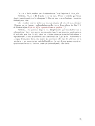 Op.—Y la fecha prevista para la ejecuci´n de Cerro Negro es el 10 de julio.
                                              o
     Romero.—S´ es el 10 de julio y por un mes. Como se calcula que tienen
                   ı,
abastecimiento dentro de la mina para 15 d´ un mes va a ser bastante contrapro-
                                           ıas,
ducente para ellos.
     Op.—¿Cu´les son los frutos que desean alcanzar al cabo de esta disputa?
                a
¿Esperan nuevos choques con la polic´ como los que se desarrollaron los d´ 9–10
                                      ıa                                   ıas
de febrero (v´ase Cap´
              e       ıtulo 4 [La ruptura del cerco], p´gina 12)?
                                                       a
     Romero.—No queremos llegar a eso. Simplemente, queremos hablar con la
gobernadora y hacer que respete nuestros derechos, lo que nosotros planteamos en
el petitorio: que deje de lado todas las exploraciones que se est´n haciendo en el
                                                                  a
departamento y cese de inmediato las actividades en Agua Rica. Alumbrera va
a seguir trabajando hasta que cierre; no queremos este tipo de actividad en la
provincia y, por supuesto, en toda la Cordillera. En caso de que no nos escuchen y
quieran usar la fuerza, vamos a tener que poner el pecho a las balas.




                                                                               23
 