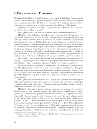9 Detenciones en Tinogasta
Alrededor de las 14:30 del d´ 12 de mayo, efectivos de la Polic´ de Catamarca de-
                                 ıa                                     ıa
tienen a tres ambientalistas que hac´ guardia en una posici´n de bloqueo dispuesta
                                         ıan                        o
sobre la ruta nacional 60 (RN 60), en el municipio de Tinogasta, para impedir el
transporte de suministros al complejo extractivo de Bajo de la Alumbrera.
      [Entrevista con Dar´ J. Moreno (40), miembro de la Asamblea de Ciudadanos
                             ıo
en Defensa de la Vida y el Agua].1
      Op.—¿Qu´ ocurri´ durante las primeras horas de la tarde del s´bado?
                 e         o                                                      a
      Moreno.—Nos hab´        ıamos enterado de que ven´ un convoy de camiones pro-
                                                             ıa
tegidos por infanter´ y polic´ de civil. As´ que fuimos tres compa~eros y una
                       ıa           ıas                ı                            n
chica que estaba filmando hasta el cruce de un camino comunero. Bloqueamos
directamente la ruta; nos hab´ dicho que ven´ dispuestos a cualquier cosa, a
                                     ıan                 ıan
levantar el acampe. Aparecieron los camiones; intentamos pararlos. Se adelantan
las camionetas de infanter´ bajan los infantes y nos empiezan a pegar bastonazos,
                               ıa,
patadas; nos tiran gas pimienta, nos reducen y nos esposan, y as´ nos cargan en las
                                                                           ı
camionetas. Nos llevan a los palos, usando el gas pimienta como si se lo regalaran,
hasta Fiambal´, a 50 km de donde hab´ sucedido el hecho. Nos pusieron en un
                a                               ıa
calabozo y nos tuvieron secuestrados 4 o 5 horas; a las 21:00 nos dieron la libertad.
      Op.—Solo 15 d´ separan los ultimos dos incidentes que se registraron en el
                        ıas                ´
bloqueo. ¿C´mo se ajusta esta situaci´n al plan para establecer un campamento en
             o                               o
Cerro Negro el 10 de julio (v´ase Cap´
                                   e         ıtulo 8 [Plan Cerro Negro], p´gina 21)?
                                                                               a
      Moreno.—Consideramos que la movida del 10 de julio nos va a dar much´               ısimo
aire. De alguna manera, este “beb´” que hemos parido en el bloqueo de Tinogasta
                                         e
se lo vamos a dar a las asambleas del pa´ para que lo sigan criando. Esa es la idea
                                                ıs
del 10 de julio: hacer una gran pueblada, una gran congregaci´n de compa~eros
                                                                           o              n
que est´n dispuestos a poner el cuero en la ruta para detener el accionar de las
        a
trasnacionales.
      Op.—¿Con qu´ frecuencia pasan por Tinogasta los convoyes con insumos para
                      e
Bajo de la Alumbrera? Los tres camiones que atravesaron el ret´n escoltados por
                                                                             e
la polic´ volv´ del yacimiento. ¿Son los mismos que hab´ logrado burlar el
        ıa      ıan                                                    ıan
bloqueo en la ma~ana del 27 de abril?
                   n
      Moreno.—Son m´s o menos cuarenta camiones por semana, pero desde el
                            a
10 de febrero no est´ pasando ninguno. El 10 de febrero pas´ el ultimo convoy;
                        a                                                o       ´
a partir de la represi´n no pasaron m´s (v´ase Cap´
                         o                    a      e       ıtulo 4 [La ruptura del cerco],
p´gina 12). Ya saben que no van a pasar, se van por otro lado: algunos pasan
  a
por el Paso de Jama (Jujuy, (4200 m s. n. m.), otros por San Juan (Agua Negra,
4765 m s. n. m.). . . Estos camiones hab´ entrado por el norte y ven´ vac´
                                                   ıan                                ıan    ıos
desde Alumbrera; han querido pasar rumbo a Chile por el Paso de San Francisco
(4726 m s. n. m.). De los camiones que el 27 de abril lograron burlar el bloqueo
no ten´ıamos conocimiento; hicieron las cosas bien. Imaginen semejante puesta en
escena, gasto pol´ ıtico e institucional: dos camionetas con infanter´ dos autos con
                                                                              ıa,
     1
         Conversaci´n telef´nica. Realizada el 15 de mayo. Misteriosamente, Moreno se
                     o      o
         suicid´ el 16 de noviembre.
               o


24
 