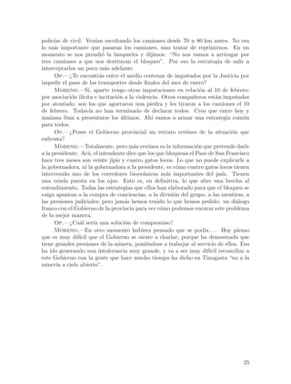 polic´ de civil. Ven´ escoltando los camiones desde 70 u 80 km antes. No era
      ıas                ıan
lo m´s importante que pasaran los camiones, sino tratar de reprimirnos. En un
      a
momento se nos prendi´ la lamparita y dijimos: “No nos vamos a arriesgar por
                            o
tres camiones a que nos destruyan el bloqueo”. Por eso la estrategia de salir a
interceptarlos un poco m´s adelante.
                              a
      Op.—¿Te encontr´s entre el medio centenar de imputados por la Justicia por
                           a
impedir el paso de los transportes desde finales del mes de enero?
      Moreno.—S´ aparte tengo otras imputaciones en relaci´n al 10 de febrero:
                     ı,                                            o
por asociaci´n il´
             o ıcita e incitaci´n a la violencia. Otros compa~eros est´n imputados
                                o                               n         a
por atentado; son los que agarraron una piedra y les tiraron a los camiones el 10
de febrero. Todav´ no han terminado de declarar todos. Creo que entre hoy y
                      ıa
ma~ana iban a presentarse los ultimos. Ah´ vamos a armar una estrategia com´n
    n                             ´            ı                                    u
para todos.
      Op.—¿Posee el Gobierno provincial un retrato err´neo de la situaci´n que
                                                            o                   o
enfrenta?
      Moreno.—Totalmente, pero m´s err´nea es la informaci´n que pretende darle
                                       a     o                   o
a la presidente. Ac´, el intendente dice que los que bloquean el Paso de San Francisco
                     a
hace tres meses son veinte jipis y cuatro gatos locos. Lo que no puede explicarle a
la gobernadora, ni la gobernadora a la presidente, es c´mo cuatro gatos locos tienen
                                                         o
intervenido uno de los corredores bioce´nicos m´s importantes del pa´ Tienen
                                           a         a                      ıs.
una venda puesta en los ojos. Esto es, en definitiva, lo que abre una brecha al
entendimiento. Todas las estrategias que ellos han elaborado para que el bloqueo se
caiga apuntan a la compra de conciencias, a la divisi´n del grupo, a las mentiras, a
                                                        o
las presiones judiciales; pero jam´s hemos tenido lo que hemos pedido: un di´logo
                                    a                                             a
franco con el Gobierno de la provincia para ver c´mo podemos encarar este problema
                                                  o
de la mejor manera.
      Op.—¿Cu´l ser´ una soluci´n de compromiso?
                a       ıa          o
      Moreno.—En otro momento hubiera pensado que se pod´ . . Hoy pienso
                                                                     ıa.
que es muy dif´ que el Gobierno se siente a charlar, porque ha demostrado que
                ıcil
tiene grandes presiones de la minera, poni´ndose a trabajar al servicio de ellos. Eso
                                             e
ha ido generando una intolerancia muy grande, y va a ser muy dif´ reconciliar a
                                                                       ıcil
este Gobierno con la gente que hace mucho tiempo ha dicho en Tinogasta “no a la
miner´ a cielo abierto”.
       ıa




                                                                                   25
 