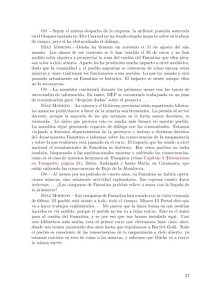 Op.—Seg´n el mismo despacho de la empresa, la ardiente posici´n sostenida
                  u                                                           o
en el bloqueo iniciado en Alto Carrizal no ha tenido ning´n impacto sobre su trabajo
                                                            u
de campo, pero s´ ha obstaculizado el di´logo.
                     ı                    a
      D´ ıaz Moreno.—Osisko ha firmado un convenio el 31 de agosto del a~o                n
pasado. Los plazos de ese convenio se le han vencido el 16 de enero y no han
podido subir siquiera a prospectar la zona del cord´n del Famatina que ellos pien-
                                                      o
san volar a cielo abierto. Aparte les ha producido mucho impacto a nivel medi´tico,   a
dado que la comunidad y el pueblo argentino se enteraron de c´mo operan estas
                                                                        o
mineras y c´mo traicionan los funcionarios a sus pueblos. Lo que ha pasado y est´
             o                                                                              a
pasando actualmente en Famatina es hist´rico. El impacto se siente aunque ellos
                                            o
no lo reconozcan.
      Op.—La asamblea continuar´ durante los pr´ximos meses con las tareas de
                                    a                 o
intercambio de informaci´n. En tanto, MEP se encontrar´ trabajando en un plan
                           o                                  ıa
de comunicaci´n para “despejar dudas” sobre el proyecto. . .
                 o
      D´ Moreno.—La minera y el Gobierno provincial est´n repartiendo folletos;
         ıaz                                                      a
los anuncios publicitarios a favor de la miner´ son tremendos. La presi´n al sector
                                               ıa                              o
docente, porque la mayor´ de los que estamos en la lucha somos docentes, es
                             ıa
tremenda. Lo unico que provoca esto es mucha m´s bronca en nuestro pueblo.
                   ´                                    a
La asamblea sigue generando espacios de di´logo con las comunidades. Estamos
                                               a
viajando a distintos departamentos de la provincia e incluso a distintos distritos
del departamento Famatina a informar sobre las consecuencias de la megaminer´              ıa
y sobre lo que realmente est´ pasando en el corte. El impacto que ha tenido a nivel
                              a
nacional el levantamiento de Famatina es hist´rico. Hay otros pueblos en lucha
                                                  o
tambi´n, bloqueando a las multinacionales mineras y sufriendo las consecuencias,
       e
como es el caso de nuestros hermanos de Tinogasta (v´ase Cap´
                                                          e           ıtulo 9 [Detenciones
en Tinogasta], p´gina 24), Bel´n, Andalgal´ y Santa Mar´ en Catamarca, que
                     a           e            a                  ıa,
est´n sufriendo las consecuencias de Bajo de la Alumbrera.
   a
      Op.—Al menos por un per´   ıodo de cuatro a~os, en Famatina no habr´ opera-
                                                   n                             ıa
ciones mineras, sino solamente actividad exploratoria. Les esperan cuatro duros
inviernos. . . ¿Las campanas de Famatina podr´ volver a sonar con la llegada de
                                                  ıan
la primavera?
      D´ Moreno.—Las campanas de Famatina han sonado con la visita truncada
         ıaz
de Olima. El pueblo est´ atento a todo, todo el tiempo. Minera El Portal dice que
                          a
va a hacer trabajos exploratorios. . . Me parece que la unica forma en que podr´
                                                            ´                            ıan
hacerlos es v´ sat´lite, porque el pueblo no los va a dejar entrar. Este es el unico
               ıa      e                                                              ´
paso al cord´n del Famatina, y es por eso que nos hemos instalado aqu´ Casi
               o                                                                   ı.
tres kil´metros m´s arriba, est´ el primer corte que efectuamos hace cinco a~os,
         o             a         a                                                      n
donde nos hemos mantenido dos a~os hasta que expulsamos a Barrick Gold. Todo
                                    n
el pueblo es consciente de las consecuencias de la megaminer´ a cielo abierto: ya
                                                                    ıa
estamos curtidos en esto de echar a las mineras, y sabemos que Osisko va a correr
la misma suerte.




                                                                                          27
 
