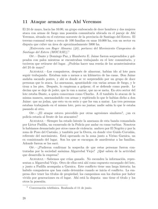 11 Ataque armado en Ah´ Veremos
                      ı
El 24 de mayo, hacia las 16:00, un grupo emboscado de doce hombres y dos mujeres
ataca con armas de fuego una posesi´n comunitaria ubicada en el paraje de Ah´
                                            o                                        ı
Veremos, situado en el extremo noroeste de la provincia de Santiago del Estero. El
terreno comunal re´ne a cerca de 100 familias en unas 10.000 ha, con un sector en
                      u
disputa que cubre un ´rea de aproximadamente 5000 ha.
                         a
      [Entrevista con Roger Almaraz (40), portavoz del Movimiento Campesino de
Santiago del Estero (MOCASE)].1
      Op.—Dante y Domingo Paz, y Humberto E. Jaime fueron sorprendidos y gol-
peados con palos mientras se encontraban trabajando en el lote comunitario, y
tuvieron que retirarse del lugar. ¿Podr´ hacer una rese~a de los acontecimientos
                                              ıas           n
del 24 de mayo?
      Almaraz.—Los compa~eros, despu´s de almorzar, hab´ ido al lote para
                                 n                e              ıan
seguir trabajando. Estaban m´s o menos a un kil´metro de las casas. Don Jaime
                                    a                   o
andaba sacando postes, y ah´ es donde se ve sorprendido por un grupo de doce
                                  ı
personas que lo ataca. Lo amenazan, apunt´ndole con varias armas de fuego, y le
                                                     a
tiran a los pies. Despu´s, lo empiezan a golpear; ´l se defiende como puede. Le
                           e                             e
dec´ que se deje de joder, que lo van a matar, que no se meta. En otro sector del
    ıan
lote estaba Dante, a quien conocemos como Chucho. A ´l tambi´n lo atacan de la
                                                           e        e
misma manera, amenaz´ndolo con armas y repitiendo lo que le hab´ dicho a don
                           a                                          ıan
Jaime: que no jodan, que esto va en serio y que los van a matar. Las tres personas
estaban trabajando en el mismo lote, pero no juntas; nadie sab´ lo que le estaba
                                                                   ıa
pasando al otro.
      Op.—¿El ataque estuvo precedido por otras agresiones similares?, ¿un ex
polic´ estar´ al frente de los atacantes?
      ıa      ıa
      Almaraz.—Siempre ha estado latente la amenaza de esta banda comandada
por L´ ıctor Padilla, un exonerado de la Polic´ por andar en cosas turbias. Nosotros
                                                    ıa
lo hab´ ıamos denunciado por otros casos de violencia: anduvo por El Negrito y por la
zona de Pozo del Casta~o, y tambi´n por la Overa, en donde vive Guido Corval´n,
                           n             e                                         a
referente del movimiento. Est´ operando en la zona junto a Virino Garnica, un
                                    a
ex comisionado del lugar. Son los que se encargan de amedrentar a las familias.
Adonde fueron se los sac´.   o
      Op.—¿Pudieron confirmar la sospecha de que estas personas fueron con-
tratadas por la sociedad an´nima Algarrobal Viejo? ¿Qu´ saben de la actividad
                                o                             e
que desarrolla la empresa?
      Almaraz.—Sabemos que cr´ ganado. No esconden la informaci´n, repre-
                                        ıan                                 o
sentan a Algarrobal Viejo. Otro de ellos est´ ah´ como supuesto encargado del lote,
                                                    a ı
y junto a Padilla acompa~a a Garnica. Este conflicto tiene una larga historia; ha
                              n
habido compa~eros que han ca´ detenidos cuando se inicia el conflicto. La em-
                 n                   ıdo
presa dice tener los t´ ıtulos de propiedad; los campesinos son los due~os por haber
                                                                        n
vivido por generaciones en el lugar. Ah´ est´ la disputa: uno tiene el t´
                                                ı     a                    ıtulo y los
otros la posesi´n.
                 o
     1
         Conversaci´n telef´nica. Realizada el 11 de junio.
                   o       o


28
 