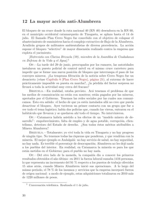 12 La mayor acci´n anti-Alumbrera
                o
El bloqueo de un cruce donde la ruta nacional 40 (RN 40) desemboca en la RN 60,
en el municipio occidental catamarque~o de Tinogasta, se aplaza hasta el 14 de
                                          n
julio. El llamado Plan Cerro Negro fue concebido con el objetivo de colapsar el
abastecimiento de suministros hacia el complejo extractivo de Bajo de la Alumbrera.
Acudir´n grupos de militantes ambientalistas de diversa procedencia. La acci´n
         a                                                                        o
supone el bloqueo “selectivo” de mayor dimensi´n realizado contra la empresa que
                                                   o
explota el yacimiento.
      [Entrevista con Clarisa Brizuela (39), miembro de la Asamblea de Ciudadanos
en Defensa de la Vida y el Agua].1
      Op.—La tarde del 29 de junio, preocupados por los rumores, las autoridades
instalaron un puesto policial de control m´vil en el mismo cruce carretero para
                                               o
impedir que se forme una nueva posici´n de bloqueo que interrumpa el paso de los
                                        o
convoyes mineros. ¿La temprana filtraci´n de la noticia sobre Cerro Negro fue un
                                           o
desacierto (v´ase Cap´
               e       ıtulo 8 [Plan Cerro Negro], p´gina 21), al extremo de hacer
                                                     a
pr´cticamente imposible su puesta en marcha?, ¿la p´rdida del factor sorpresa no
   a                                                    e
llevar´ a toda la actividad muy cerca del fracaso?
       a
      Brizuela.—En realidad, estaba previsto. Ac´ tenemos el problema de que
                                                      a
los medios de comunicaci´n no est´n con nosotros; est´n pagados por las mineras,
                           o        a                    a
apretados por el Gobierno. Tenemos las redes sociales por las cuales nos comuni-
camos. Esto era sabido: el hecho de que ya est´n instalados all´ no creo que pueda
                                                 e              a
desactivar el bloqueo. Ayer tuvieron un primer contacto con un grupo que fue a
ver todo el tema log´ıstico; hab´ dos polic´ que, cuando los vieron, entraron en el
                                 ıa          ıas
habit´culo que llevaron y se quedaron ah´ todo el tiempo. No intervinieron.
       a                                    ı
      Op.—Catamarca habr´ asistido a los efectos de un “modelo minero de de-
                              ıa
sarrollo”: empobrecimiento, falta de empleo y de agua potable, corrupci´n, clien-
                                                                           o
telismo, deterioro del Estado de derecho. ¿Son todos ´stos m´ritos atribuibles a
                                                           e     e
Minera Alumbrera?
      Brizuela.—Totalmente; yo viv´ toda la vida en Tinogasta y no hay progreso
                                      ı
de ning´n tipo. No tenemos todas las riquezas que ponderan, y que vendr´ con la
         u                                                                ıan
miner´ El mejor ejemplo es Andalgal´: no hay servicio de salud, no hay seguridad,
       ıa.                              a
no hay nada. Es terrible el porcentaje de desocupaci´n; Alumbrera no les dej´ nada
                                                      o                       o
a los pueblos del interior. En realidad, en Catamarca la miner´ es para los que
                                                                   ıa
est´n metidos en el Gobierno; para el pueblo no hay nada.
    a
      Op.—Del otro lado de la moneda, la compa~´ dio a conocer los primeros
                                                     nıa
resultados obtenidos el a~o ultimo: en 2011 la fuerza laboral sumaba 1416 personas,
                          n ´
lo que representa un incremento del 91 % respecto a los puestos de trabajo ofrecidos
15 a~os atr´s, cuando Minera Alumbrera inici´ sus operaciones. A lo largo del
      n      a                                     o
mismo per´ ıodo, el 78 % de los insumos y servicios que la empresa incorpor´ fueron
                                                                            o
de origen nacional: a modo de ejemplo, estas adquisiciones totalizaron en 2010 m´sa
de 1220 millones de pesos.

     1
         Conversaci´n telef´nica. Realizada el 1 de julio.
                   o       o


30
 