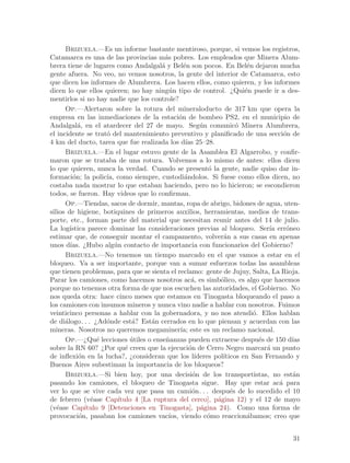 Brizuela.—Es un informe bastante mentiroso, porque, si vemos los registros,
Catamarca es una de las provincias m´s pobres. Los empleados que Minera Alum-
                                          a
brera tiene de lugares como Andalgal´ y Bel´n son pocos. En Bel´n dejaron mucha
                                         a         e                       e
gente afuera. No veo, no vemos nosotros, la gente del interior de Catamarca, esto
que dicen los informes de Alumbrera. Los hacen ellos, como quieren, y los informes
dicen lo que ellos quieren; no hay ning´n tipo de control. ¿Qui´n puede ir a des-
                                            u                             e
mentirlos si no hay nadie que los controle?
      Op.—Alertaron sobre la rotura del mineraloducto de 317 km que opera la
empresa en las inmediaciones de la estaci´n de bombeo PS2, en el municipio de
                                                 o
Andalgal´, en el atardecer del 27 de mayo. Seg´n comunic´ Minera Alumbrera,
           a                                              u            o
el incidente se trat´ del mantenimiento preventivo y planificado de una secci´n de
                      o                                                                o
4 km del ducto, tarea que fue realizada los d´ 25–28.
                                                    ıas
      Brizuela.—En el lugar estuvo gente de la Asamblea El Algarrobo, y confir-
maron que se trataba de una rotura. Volvemos a lo mismo de antes: ellos dicen
lo que quieren, nunca la verdad. Cuando se present´ la gente, nadie quiso dar in-
                                                             o
formaci´n; la polic´ como siempre, custodi´ndolos. Si fuese como ellos dicen, no
         o            ıa,                          a
costaba nada mostrar lo que estaban haciendo, pero no lo hicieron; se escondieron
todos, se fueron. Hay videos que lo confirman.
      Op.—Tiendas, sacos de dormir, mantas, ropa de abrigo, bidones de agua, uten-
silios de higiene, botiquines de primeros auxilios, herramientas, medios de trans-
porte, etc., forman parte del material que necesitan reunir antes del 14 de julio.
La log´ ıstica parece dominar las consideraciones previas al bloqueo. Ser´ err´neoıa    o
estimar que, de conseguir montar el campamento, volver´n a sus casas en apenas
                                                                  a
unos d´ ıas. ¿Hubo alg´n contacto de importancia con funcionarios del Gobierno?
                          u
      Brizuela.—No tenemos un tiempo marcado en el que vamos a estar en el
bloqueo. Va a ser importante, porque van a sumar esfuerzos todas las asambleas
que tienen problemas, para que se sienta el reclamo: gente de Jujuy, Salta, La Rioja.
Parar los camiones, como hacemos nosotros ac´, es simb´lico, es algo que hacemos
                                                      a          o
porque no tenemos otra forma de que nos escuchen las autoridades, el Gobierno. No
nos queda otra: hace cinco meses que estamos en Tinogasta bloqueando el paso a
los camiones con insumos mineros y nunca vino nadie a hablar con nosotros. Fuimos
veinticinco personas a hablar con la gobernadora, y no nos atendi´. Ellos hablan
                                                                             o
de di´logo. . . ¿Ad´nde est´? Est´n cerrados en lo que piensan y acuerdan con las
      a               o          a    a
mineras. Nosotros no queremos megaminer´ este es un reclamo nacional.
                                                 ıa;
      Op.—¿Qu´ lecciones utiles o ense~anzas pueden extraerse despu´s de 150 d´
                  e             ´          n                                   e          ıas
sobre la RN 60? ¿Por qu´ creen que la ejecuci´n de Cerro Negro marcar´ un punto
                              e                      o                           a
de inflexi´n en la lucha?, ¿consideran que los l´
            o                                           ıderes pol´
                                                                  ıticos en San Fernando y
Buenos Aires subestiman la importancia de los bloqueos?
      Brizuela.—Si bien hoy, por una decisi´n de los transportistas, no est´n
                                                       o                                  a
pasando los camiones, el bloqueo de Tinogasta sigue. Hay que estar ac´ para          a
ver lo que se vive cada vez que pasa un cami´n. . . despu´s de lo sucedido el 10
                                                      o              e
de febrero (v´ase Cap´
                e          ıtulo 4 [La ruptura del cerco], p´gina 12) y el 12 de mayo
                                                                a
(v´ase Cap´
   e          ıtulo 9 [Detenciones en Tinogasta], p´gina 24). Como una forma de
                                                          a
provocaci´n, pasaban los camiones vac´ viendo c´mo reaccion´bamos; creo que
            o                               ıos,            o              a


                                                                                          31
 