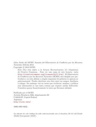 Libro Verde del OCRN: Anuario del Observatorio de Conflictos por los Recursos
Naturales, Edici´n 2012.
                 o
Copyright   c 2012 OCRN
     Esta obra est´ sujeta a la licencia Reconocimiento 2.5 (Argentina)
                    a
     de Creative Commons. Para ver una copia de esta licencia, visita
     http://creativecommons.org/licenses/by/2.5/ar/. El Observatorio
     de Conflictos por los Recursos Naturales (OCRN) est´ dirigido por par-
                                                           a
     ticulares y no est´ afiliado a ning´n organismo de gobierno ni agencia no
                       a                u
     gubernamental. Puedes distribuir esta obra entre tus amigos, familiares
     o colegas. Sin embargo, ten en cuenta que recolectar, analizar y publicar
     esta informaci´n es una tarea costosa que requiere mucha dedicaci´n.
                    o                                                      o
     Considera apoyar financieramente la tarea que llevamos adelante.

Publicado por el OCRN
Avenida Rivadavia 3466, departamento 20
C1203AAT, Capital Federal
Argentina
http://ocrn.info/

ISSN 1853-6522


La edici´n de este trabajo ha sido subvencionada con el donativo 56-331 del Fondo
        o
Global Greengrants (GGF).
 