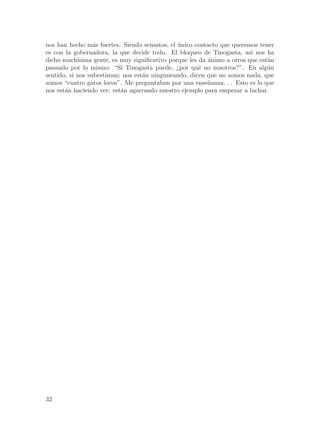 nos han hecho m´s fuertes. Siendo sensatos, el unico contacto que queremos tener
                  a                              ´
es con la gobernadora, la que decide todo. El bloqueo de Tinogasta, as´ nos ha
                                                                           ı
dicho much´ ısima gente, es muy significativo porque les da ´nimo a otros que est´n
                                                            a                    a
pasando por lo mismo: “Si Tinogasta puede, ¿por qu´ no nosotros?”. En alg´n
                                                         e                       u
sentido, s´ nos subestiman; nos est´n ninguneando, dicen que no somos nada, que
          ı                        a
somos “cuatro gatos locos”. Me preguntaban por una ense~anza. . . Esto es lo que
                                                            n
nos est´n haciendo ver: est´n agarrando nuestro ejemplo para empezar a luchar.
       a                    a




32
 