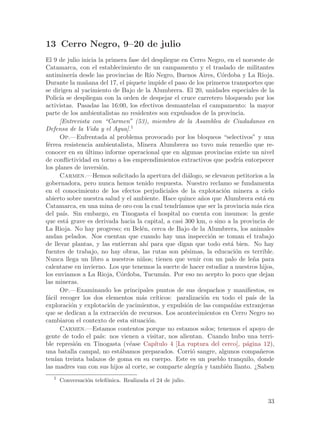 13 Cerro Negro, 9–20 de julio
El 9 de julio inicia la primera fase del despliegue en Cerro Negro, en el noroeste de
Catamarca, con el establecimiento de un campamento y el traslado de militantes
antiminer´ desde las provincias de R´ Negro, Buenos Aires, C´rdoba y La Rioja.
             ıa                          ıo                           o
Durante la ma~ana del 17, el piquete impide el paso de los primeros transportes que
                n
se dirigen al yacimiento de Bajo de la Alumbrera. El 20, unidades especiales de la
Polic´ se despliegan con la orden de despejar el cruce carretero bloqueado por los
      ıa
activistas. Pasadas las 16:00, los efectivos desmantelan el campamento: la mayor
parte de los ambientalistas no residentes son expulsados de la provincia.
      [Entrevista con “Carmen” (53), miembro de la Asamblea de Ciudadanos en
Defensa de la Vida y el Agua].1
      Op.—Enfrentada al problema provocado por los bloqueos “selectivos” y una
f´rrea resistencia ambientalista, Minera Alumbrera no tuvo m´s remedio que re-
 e                                                                    a
conocer en su ultimo informe operacional que en algunas provincias existe un nivel
                ´
de conflictividad en torno a los emprendimientos extractivos que podr´ entorpecer
                                                                              ıa
los planes de inversi´n.
                      o
      Carmen.—Hemos solicitado la apertura del di´logo, se elevaron petitorios a la
                                                         a
gobernadora, pero nunca hemos tenido respuesta. Nuestro reclamo se fundamenta
en el conocimiento de los efectos perjudiciales de la explotaci´n minera a cielo
                                                                       o
abierto sobre nuestra salud y el ambiente. Hace quince a~os que Alumbrera est´ en
                                                              n                        a
Catamarca, en una mina de oro con la cual tendr´      ıamos que ser la provincia m´s rica
                                                                                     a
del pa´ Sin embargo, en Tinogasta el hospital no cuenta con insumos: la gente
        ıs.
que est´ grave es derivada hacia la capital, a casi 300 km, o sino a la provincia de
         a
La Rioja. No hay progreso; en Bel´n, cerca de Bajo de la Alumbrera, los animales
                                     e
andan pelados. Nos cuentan que cuando hay una inspecci´n se toman el trabajo
                                                                  o
de llevar plantas, y las entierran ah´ para que digan que todo est´ bien. No hay
                                       ı                                  a
fuentes de trabajo, no hay obras, las rutas son p´simas, la educaci´n es terrible.
                                                        e                   o
Nunca llega un libro a nuestros ni~os; tienen que venir con un palo de le~a para
                                     n                                             n
calentarse en invierno. Los que tenemos la suerte de hacer estudiar a nuestros hijos,
los enviamos a La Rioja, C´rdoba, Tucum´n. Por eso no acepto lo poco que dejan
                             o                  a
las mineras.
      Op.—Examinando los principales puntos de sus despachos y manifiestos, es
f´cil recoger los dos elementos m´s cr´
 a                                   a       ıticos: paralizaci´n en todo el pa´ de la
                                                                o                  ıs
exploraci´n y explotaci´n de yacimientos, y expulsi´n de las compa~´ extranjeras
            o             o                              o                nıas
que se dedican a la extracci´n de recursos. Los acontecimientos en Cerro Negro no
                             o
cambiaron el contexto de esta situaci´n. o
      Carmen.—Estamos contentos porque no estamos solos; tenemos el apoyo de
gente de todo el pa´ nos vienen a visitar, nos alientan. Cuando hubo una terri-
                      ıs:
ble represi´n en Tinogasta (v´ase Cap´
              o                 e           ıtulo 4 [La ruptura del cerco], p´gina 12),
                                                                                 a
una batalla campal, no est´bamos preparados. Corri´ sangre, algunos compa~eros
                            a                              o                          n
ten´ treinta balazos de goma en su cuerpo. Este es un pueblo tranquilo, donde
    ıan
las madres van con sus hijos al corte, se comparte alegr´ y tambi´n llanto. ¿Saben
                                                             ıa         e
   1
       Conversaci´n telef´nica. Realizada el 24 de julio.
                 o       o


                                                                                      33
 