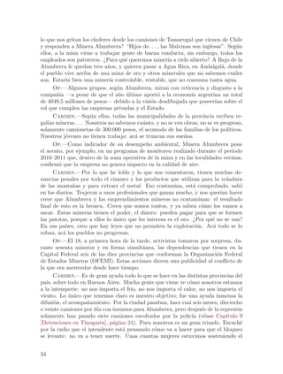 lo que nos gritan los choferes desde los camiones de Tamarugal que vienen de Chile
y responden a Minera Alumbrera? “Hijos de. . . , las Malvinas son inglesas”. Seg´n    u
ellos, a la mina viene a trabajar gente de buena conducta, sin embargo, todos los
empleados son patoteros. ¿Para qu´ queremos miner´ a cielo abierto? A Bajo de la
                                      e               ıa
Alumbrera le quedan tres a~os, y quieren pasar a Agua Rica, en Andalgal´, donde
                              n                                               a
el pueblo vive arriba de una mina de oro y otros minerales que no sabemos cu´les    a
son. Estar´ bien una miner´ controlable, rentable, que no consuma tanta agua.
            ıa                ıa
       Op.—Algunos grupos, seg´n Alumbrera, miran con reticencia y disgusto a la
                                   u
compa~´ —a pesar de que el a~o ultimo aport´ a la econom´ argentina un total
        nıa                        n ´              o            ıa
de 4049,5 millones de pesos— debido a la visi´n desdibujada que poseer´ sobre el
                                                 o                        ıan
rol que cumplen las empresas privadas y el Estado.
       Carmen.—Seg´n ellos, todas las municipalidades de la provincia reciben re-
                        u
gal´ mineras. . . Nosotros no sabemos cu´nto, y no se ven obras, no se ve progreso,
    ıas                                      a
solamente camionetas de 300.000 pesos, el acomodo de las familias de los pol´    ıticos.
Nuestros j´venes no tienen trabajo: ac´ se truncan sus sue~os.
            o                              a                 n
       Op.—Como indicador de su desempe~o ambiental, Minera Alumbrera pone
                                               n
el acento, por ejemplo, en un programa de monitoreo realizado durante el per´      ıodo
2010–2011 que, dentro de la zona operativa de la mina y en las localidades vecinas,
confirm´ que la empresa no genera impacto en la calidad de aire.
         o
       Carmen.—Por lo que he le´ y lo que nos comentaron, tienen muchas de-
                                     ıdo
nuncias penales por todo el cianuro y los productos que utilizan para la voladura
de las monta~as y para extraer el metal. Eso contamina, est´ comprobado, sali´
                n                                                 a                     o
en los diarios. Trajeron a unos profesionales que ganan mucho, y nos quer´ hacer
                                                                             ıan
creer que Alumbrera y los emprendimientos mineros no contaminan: el resultado
final de esto es la bronca. Creen que somos tontos, y ya saben c´mo los vamos a
                                                                      o
sacar. Estas mineras tienen el poder, el dinero: pueden pagar para que se formen
las patotas, porque a ellos lo unico que les interesa es el oro. ¿Por qu´ no se van?
                                 ´                                      e
En sus pa´  ıses, creo que hay leyes que no permiten la explotaci´n. Ac´ todo se lo
                                                                    o   a
roban, ac´ los pueblos no progresan.
           a
       Op.—El 18, a primera hora de la tarde, activistas tomaron por sorpresa, du-
rante sesenta minutos y en forma simult´nea, las dependencias que tienen en la
                                             a
Capital Federal seis de las diez provincias que conforman la Organizaci´n Federal
                                                                           o
de Estados Mineros (OFEMI). Estas acciones dieron una publicidad al conflicto de
la que era merecedor desde hace tiempo.
       Carmen.—Es de gran ayuda todo lo que se hace en las distintas provincias del
pa´ sobre todo en Buenos Aires. Mucha gente que viene ve c´mo nosotros estamos
   ıs,                                                          o
a la intemperie: no nos importa el fr´ no nos importa el calor, no nos importa el
                                         ıo,
viento. Lo unico que tenemos claro es nuestro objetivo; fue una ayuda inmensa la
              ´
difusi´n, el acompa~amiento. Por la ciudad pasaban, hace casi seis meses, dieciocho
       o              n
o veinte camiones por d´ con insumos para Alumbrera, pero despu´s de la represi´n
                          ıa                                          e               o
solamente han pasado siete camiones escoltados por la polic´ (v´ase Cap´
                                                                 ıa e           ıtulo 9
[Detenciones en Tinogasta], p´gina 24). Para nosotros es un gran triunfo. Escuch´
                                a                                                       e
por la radio que el intendente est´ pensando c´mo va a hacer para que el bloqueo
                                     a             o
se levante: no va a tener suerte. Unas cuantas mujeres estuvimos sosteniendo el


34
 