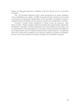 bloqueo en Tinogasta mientras se realizaba el de Cerro Negro; ac´ se va a levantar
                                                                   a
el pueblo.
      Op.—El escenario dispuesto ofrece pocas perspectivas de poder establecer
cierta estabilidad en la regi´n: la ONG tucumana Pro-Eco present´ el 6 de julio
                             o                                        o
su renuncia a la federaci´n ambientalista local expresando su profundo rechazo a
                          o
cualquier intento de di´logo con las empresas mineras por considerarlas “ecocidas”.
                        a
      Carmen.—Luchar contra Alumbrera es luchar contra un monstruo: ellos
tienen el poder. Pueden comprar medios de comunicaci´n, gobernadores, diputados,
                                                      o
intendentes, concejales. No hemos intentado nunca tener di´logo con la minera, con
                                                           a
los representantes del emprendimiento. Con quien s´ hemos querido tener di´logo es
                                                   ı                        a
con la gobernadora, pero en ning´n momento hemos tenido respuesta. Un diputado
                                 u
dec´ en la radio que los piquetes en la ruta han cansado a la gente de Tinogasta,
    ıa
pero ´l no sabe que nosotros ya estamos cansados de los pol´
       e                                                     ıticos corruptos.




                                                                                35
 