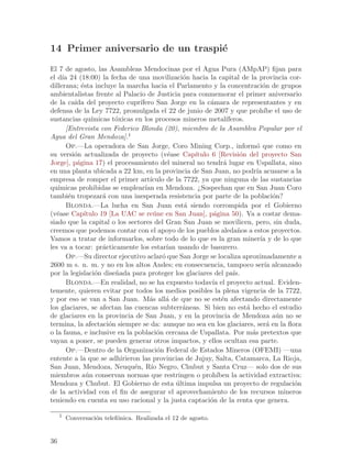 14 Primer aniversario de un traspi´
                                  e
El 7 de agosto, las Asambleas Mendocinas por el Agua Pura (AMpAP) fijan para
el d´ 24 (18:00) la fecha de una movilizaci´n hacia la capital de la provincia cor-
     ıa                                             o
dillerana; ´sta incluye la marcha hacia el Parlamento y la concentraci´n de grupos
             e                                                                   o
ambientalistas frente al Palacio de Justicia para conmemorar el primer aniversario
de la ca´ del proyecto cupr´
          ıda                     ıfero San Jorge en la c´mara de representantes y en
                                                            a
defensa de la Ley 7722, promulgada el 22 de junio de 2007 y que proh´ el uso de  ıbe
sustancias qu´   ımicas t´xicas en los procesos mineros metal´
                         o                                        ıferos.
       [Entrevista con Federico Blonda (20), miembro de la Asamblea Popular por el
Agua del Gran Mendoza].1
       Op.—La operadora de San Jorge, Coro Mining Corp., inform´ que como en  o
su versi´n actualizada de proyecto (v´ase Cap´
          o                                    e      ıtulo 6 [Revisi´n del proyecto San
                                                                        o
Jorge], p´gina 17) el procesamiento del mineral no tendr´ lugar en Uspallata, sino
           a                                                     a
en una planta ubicada a 22 km, en la provincia de San Juan, no podr´ acusarse a la
                                                                              ıa
empresa de romper el primer art´      ıculo de la 7722, ya que ninguna de las sustancias
qu´ımicas prohibidas se emplear´ en Mendoza. ¿Sospechan que en San Juan Coro
                                    ıan
tambi´n tropezar´ con una inesperada resistencia por parte de la poblaci´n?
        e            a                                                               o
       Blonda.—La lucha en San Juan est´ siendo corrompida por el Gobierno
                                                    a
(v´ase Cap´
   e          ıtulo 19 [La UAC se re´ne en San Juan], p´gina 50). Va a costar dema-
                                        u                    a
siado que la capital o los sectores del Gran San Juan se movilicen, pero, sin duda,
creemos que podemos contar con el apoyo de los pueblos aleda~os a estos proyectos.
                                                                       n
Vamos a tratar de informarlos, sobre todo de lo que es la gran miner´ y de lo que
                                                                                ıa
les va a tocar: pr´cticamente los estar´ usando de basurero.
                     a                        ıan
       Op.—Su director ejecutivo aclar´ que San Jorge se localiza aproximadamente a
                                            o
2600 m s. n. m. y no en los altos Andes; en consecuencia, tampoco ser´ alcanzado  ıa
por la legislaci´n dise~ada para proteger los glaciares del pa´
                  o      n                                           ıs.
       Blonda.—En realidad, no se ha expuesto todav´ el proyecto actual. Eviden-
                                                            ıa
temente, quieren evitar por todos los medios posibles la plena vigencia de la 7722,
y por eso se van a San Juan. M´s all´ de que no se est´n afectando directamente
                                      a      a                  e
los glaciares, se afectan las cuencas subterr´neas. Si bien no est´ hecho el estudio
                                                    a                     a
de glaciares en la provincia de San Juan, y en la provincia de Mendoza a´n no se      u
termina, la afectaci´n siempre se da: aunque no sea en los glaciares, ser´ en la flora
                       o                                                           a
o la fauna, e inclusive en la poblaci´n cercana de Uspallata. Por m´s pretextos que
                                         o                                  a
vayan a poner, se pueden generar otros impactos, y ellos ocultan esa parte.
       Op.—Dentro de la Organizaci´n Federal de Estados Mineros (OFEMI) —una
                                          o
entente a la que se adhirieron las provincias de Jujuy, Salta, Catamarca, La Rioja,
San Juan, Mendoza, Neuqu´n, R´ Negro, Chubut y Santa Cruz— solo dos de sus
                                e      ıo
miembros a´n conservan normas que restringen o proh´
               u                                              ıben la actividad extractiva:
Mendoza y Chubut. El Gobierno de esta ultima impulsa un proyecto de regulaci´n
                                                  ´                                     o
de la actividad con el fin de asegurar el aprovechamiento de los recursos mineros
teniendo en cuenta su uso racional y la justa captaci´n de la renta que genera.
                                                           o

     1
         Conversaci´n telef´nica. Realizada el 12 de agosto.
                   o       o


36
 
