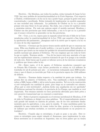 Blonda.—En Mendoza, por todos los medios, est´n tratando de bajar la Ley
                                                             a
7722: hay once pedidos de inconstitucionalidad en la Corte Suprema. Con respecto
a Chubut, evidentemente a la ley no la van a poder bajar, porque la gente est´ muy  a
concientizada y movilizada. Est´n tratando de implementar un modelo saqueador
                                    a
en una sociedad muy informada. La poblaci´n de Chubut no lo va a permitir
                                                    o
porque est´ muy firme en lo que piensa. Sin duda, van a tratar de explotar cerros
              a
y monta~as enteras. Por m´s que quieran seguir el modelo nacional, Mendoza y
           n                   a
Chubut son dos provincias que est´n informadas, y eso es lo que no va a permitir
                                        a
que el avance extractivo se generalice en las dos provincias.
       Op.—Coro, a su vez, espera para la segunda mitad del a~o el fallo de la Corte
                                                                   n
mendocina sobre la constitucionalidad de la Ley 7722, que someti´ a San Jorge a
                                                                         o
la aprobaci´n del parlamento. ¿Imaginan cu´l es la suerte que le espera a la ley en
              o                                  a
el curso de los d´ siguientes?
                    ıas
       Blonda.—Creemos que los jueces tienen mucho miedo de que se conozcan sus
caras. Ellos son elegidos por el poder pol´  ıtico, y no por la gente. Est´ peleado: los
                                                                            a
tres jueces que tienen en sus manos los pedidos de inconstitucionalidad obedecen al
modelo nacional que plantea el Gobierno. Por eso exigimos que sea toda la Corte
la que se expida. Tenemos miedo. . . Uno de los jueces est´ muy asociado a lo que
                                                                a
son las explotaciones mineras, y nosotros tratamos de que ´l se ponga a un costado
                                                                e
de todo esto. Est´ bueno que la gente se informe acerca de los intereses econ´micos
                     a                                                             o
y pol´ ıticos que tienen sobre la ley.
       Op.—Entre tanto, el 6 de agosto, el Gobierno mendocino comunic´ que          o
en Potasio R´ Colorado—cuya futura producci´n se estima en 4,3 millones de
                ıo                                    o
toneladas de sal de potasio por a~o— se encuentran trabajando unos 3500 mendo-
                                      n
cinos y que el dinero ya invertido por Vale en la provincia supera los 1100 millones
de d´lares.
     o
       Blonda.—Tenemos dudas respecto a la cantidad de gente que trabaja. La
prensa dice un n´mero; el Gobierno, otro. Van cambiando a diario la cantidad:
                     u
suben a 5000, bajan a 3000, y ah´ se nota la gran mentira. Tal vez en la construcci´n
                                    ı                                                  o
s´ est´ trabajando esa cantidad de gente, pero luego no se sostendr´ ese n´mero.
 ı     e                                                                    a      u
¿Para qu´ se est´ invirtiendo?, ¿habr´n hecho una ampliaci´n sin ser aprobada?
            e        a                    a                        o
El Gobierno nacional ha obviado a la provincia de La Pampa, que tambi´n se ver´ e        a
impactada. Nos estamos uniendo en cinco provincias afectadas para darle pelea a
este proyecto trasnacional que ya comenz´ a construirse.
                                             o
       Op.—Sobre el proyecto emplazado en el extremo meridional de Mendoza, el 19
de julio la Presidenta se dirigi´ con estas palabras: “Es el emprendimiento minero
                                 o
m´s grande del mundo en materia de potasio, uno de los tres nutrientes funda-
   a
mentales para la agricultura, o sea, para la comida. Y como much´          ısima gente ha
adquirido la sana costumbre de comer todos los d´        ıas, gracias a la incorporaci´n
                                                                                       o
de millones que estaban excluidos, se convierte pr´cticamente en un proyecto es-
                                                        a
trat´gico”.
     e
       Blonda.—Cuando algo es estrat´gico, el pa´ se pone a sus pies. Este re-
                                           e            ıs
curso es estrat´gico para seguir talando el Amazonas, para implementar la soja.
                  e
Estos nutrientes no se necesitan en Argentina, sino en otros pa´      ıses que no tienen


                                                                                       37
 