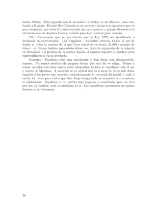 suelos f´rtiles. Est´ jugando con la necesidad de todos; es un discurso para con-
        e            a
fundir a la gente. Potasio R´ Colorado es un proyecto al que nos oponemos por su
                              ıo
gran magnitud, por toda la contaminaci´n que va a generar y porque demuestra el
                                         o
extractivismo en Am´rica Latina: comida para hoy, hambre para ma~ana.
                       e                                             n
     Op.—Anunciaron que no permitir´n que la Ley 7722 sea modificada o
                                           a
declarada inconstitucional. ¿Es Uspallata —localidad ubicada 45 km al sur de
donde se ubica la cantera de la que Coro extraer´ en teor´ 25.000 t anuales de
                                                  ıa        ıa
cobre— el ultimo basti´n para obstaculizar con ´xito la expansi´n de la miner´
             ´           o                       e               o               ıa
en Mendoza? La p´rdida de la norma dejar´ el camino expedito a muchos otros
                     e                       ıa
emprendimientos en la provincia.
     Blonda.—Uspallata est´ muy movilizada y San Jorge est´ desaparecido,
                                 a                                 a
muerto. No vamos permitir de ninguna forma que esta ley se caiga. Vamos a
tomar medidas extremas nunca antes adoptadas; la idea es movilizar todo el sur
y centro de Mendoza. A nosotros en la capital nos va a tocar la tarea m´s dura:
                                                                          a
exigirles a los jueces que respeten verdaderamente la voluntad del pueblo y salir a
cortar las rutas para evitar que San Jorge traiga toda su maquinaria y comience
la explotaci´n. Uspallata es un pueblo muy peque~o y movilizado, pero no creo
             o                                      n
que sea un basti´n; toda la provincia lo es. Las asambleas sostenemos un mismo
                  o
discurso y no chocamos.




38
 