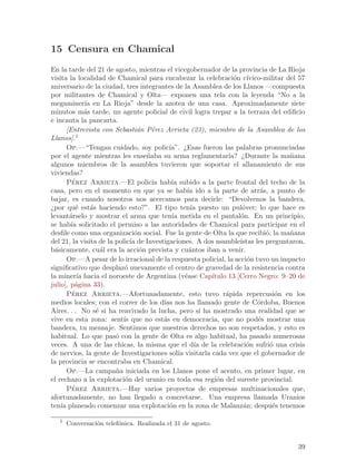 15 Censura en Chamical
En la tarde del 21 de agosto, mientras el vicegobernador de la provincia de La Rioja
visita la localidad de Chamical para encabezar la celebraci´n c´ o ıvico-militar del 57
aniversario de la ciudad, tres integrantes de la Asamblea de los Llanos —compuesta
por militantes de Chamical y Olta— exponen una tela con la leyenda “No a la
megaminer´ en La Rioja” desde la azotea de una casa. Aproximadamente siete
              ıa
minutos m´s tarde, un agente policial de civil logra trepar a la terraza del edificio
              a
e incauta la pancarta.
       [Entrevista con Sebasti´n P´rez Arrieta (23), miembro de la Asamblea de los
                                 a    e
Llanos].1
       Op.—“Tengan cuidado, soy polic´     ıa”. ¿Esas fueron las palabras pronunciadas
por el agente mientras les ense~aba su arma reglamentaria? ¿Durante la ma~ana
                                    n                                                n
algunos miembros de la asamblea tuvieron que soportar el allanamiento de sus
viviendas?
       Perez Arrieta.—El polic´ hab´ subido a la parte frontal del techo de la
         ´                            ıa    ıa
casa, pero en el momento en que ya se hab´ ido a la parte de atr´s, a punto de
                                                   ıa                       a
bajar, es cuando nosotros nos acercamos para decirle: “Devolvenos la bandera,
¿por qu´ est´s haciendo esto?”. El tipo ten´ puesto un pul´ver; lo que hace es
          e     a                                   ıa               o
levant´rselo y mostrar el arma que ten´ metida en el pantal´n. En un principio,
        a                                   ıa                      o
se hab´ solicitado el permiso a las autoridades de Chamical para participar en el
        ıa
desfile como una organizaci´n social. Fue la gente de Olta la que recibi´, la ma~ana
                                o                                             o      n
del 21, la visita de la polic´ de Investigaciones. A dos asamble´
                              ıa                                    ıstas les preguntaron,
b´sicamente, cu´l era la acci´n prevista y cu´ntos iban a venir.
  a                 a             o                 a
       Op.—A pesar de lo irracional de la respuesta policial, la acci´n tuvo un impacto
                                                                       o
significativo que desplaz´ nuevamente el centro de gravedad de la resistencia contra
                           o
la miner´ hacia el noroeste de Argentina (v´ase Cap´
           ıa                                     e       ıtulo 13 [Cerro Negro: 9–20 de
julio], p´gina 33).
          a
       Perez Arrieta.—Afortunadamente, esto tuvo r´pida repercusi´n en los
         ´                                                     a                  o
medios locales; con el correr de los d´ nos ha llamado gente de C´rdoba, Buenos
                                         ıas                               o
Aires. . . No s´ si ha reavivado la lucha, pero s´ ha mostrado una realidad que se
                  e                                     ı
vive en esta zona: sent´ que no est´s en democracia, que no pod´s mostrar una
                           ıs            a                                 e
bandera, tu mensaje. Sentimos que nuestros derechos no son respetados, y esto es
habitual. Lo que pas´ con la gente de Olta es algo habitual, ha pasado numerosas
                        o
veces. A una de las chicas, la misma que el d´ de la celebraci´n sufri´ una crisis
                                                      ıa               o        o
de nervios, la gente de Investigaciones sol´ visitarla cada vez que el gobernador de
                                               ıa
la provincia se encontraba en Chamical.
       Op.—La campa~a iniciada en los Llanos pone el acento, en primer lugar, en
                        n
el rechazo a la explotaci´n del uranio en toda esa regi´n del sureste provincial.
                            o                               o
       Pe´rez Arrieta.—Hay varios proyectos de empresas multinacionales que,
afortunadamente, no han llegado a concretarse. Una empresa llamada Uranios
ten´ planeado comenzar una explotaci´n en la zona de Malanz´n; despu´s tenemos
    ıa                                     o                         a           e

   1
       Conversaci´n telef´nica. Realizada el 31 de agosto.
                 o       o


                                                                                       39
 
