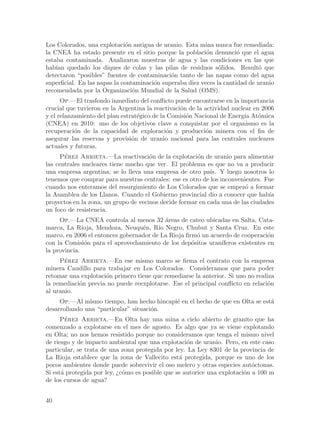 Los Colorados, una explotaci´n antigua de uranio. Esta mina nunca fue remediada:
                              o
la CNEA ha estado presente en el sitio porque la poblaci´n denunci´ que el agua
                                                           o           o
estaba contaminada. Analizaron muestras de agua y las condiciones en las que
hab´ quedado los diques de colas y las pilas de residuos s´lidos. Result´ que
    ıan                                                         o              o
detectaron “posibles” fuentes de contaminaci´n tanto de las napas como del agua
                                              o
superficial. En las napas la contaminaci´n superaba diez veces la cantidad de uranio
                                        o
recomendada por la Organizaci´n Mundial de la Salud (OMS).
                                 o
      Op.—El trasfondo inmediato del conflicto puede encontrarse en la importancia
crucial que tuvieron en la Argentina la reactivaci´n de la actividad nuclear en 2006
                                                  o
y el relanzamiento del plan estrat´gico de la Comisi´n Nacional de Energ´ At´mica
                                  e                 o                     ıa o
(CNEA) en 2010: uno de los objetivos clave a conquistar por el organismo es la
recuperaci´n de la capacidad de exploraci´n y producci´n minera con el fin de
           o                                 o              o
asegurar las reservas y provisi´n de uranio nacional para las centrales nucleares
                                o
actuales y futuras.
     Perez Arrieta.—La reactivaci´n de la explotaci´n de uranio para alimentar
       ´                              o                o
las centrales nucleares tiene mucho que ver. El problema es que no va a producir
una empresa argentina; se lo lleva una empresa de otro pa´ Y luego nosotros lo
                                                            ıs.
tenemos que comprar para nuestras centrales: ese es otro de los inconvenientes. Fue
cuando nos enteramos del resurgimiento de Los Colorados que se empez´ a formar
                                                                         o
la Asamblea de los Llanos. Cuando el Gobierno provincial dio a conocer que hab´  ıa
proyectos en la zona, un grupo de vecinos decide formar en cada una de las ciudades
un foco de resistencia.
     Op.—La CNEA controla al menos 32 ´reas de cateo ubicadas en Salta, Cata-
                                           a
marca, La Rioja, Mendoza, Neuqu´n, R´ Negro, Chubut y Santa Cruz. En este
                                  e     ıo
marco, en 2006 el entonces gobernador de La Rioja firm´ un acuerdo de cooperaci´n
                                                       o                         o
con la Comisi´n para el aprovechamiento de los dep´sitos uran´
              o                                      o         ıferos existentes en
la provincia.
     Perez Arrieta.—En ese mismo marco se firma el contrato con la empresa
       ´
minera Caudillo para trabajar en Los Colorados. Consideramos que para poder
retomar una explotaci´n primero tiene que remediarse la anterior. Si uno no realiza
                     o
la remediaci´n previa no puede reexplotarse. Ese el principal conflicto en relaci´n
            o                                                                    o
al uranio.
     Op.—Al mismo tiempo, han hecho hincapi´ en el hecho de que en Olta se est´
                                           e                                  a
desarrollando una “particular” situaci´n.
                                      o
      Perez Arrieta.—En Olta hay una mina a cielo abierto de granito que ha
        ´
comenzado a explotarse en el mes de agosto. Es algo que ya se viene explotando
en Olta; no nos hemos resistido porque no consideramos que tenga el mismo nivel
de riesgo y de impacto ambiental que una explotaci´n de uranio. Pero, en este caso
                                                    o
particular, se trata de una zona protegida por ley. La Ley 8301 de la provincia de
La Rioja establece que la zona de Vallecito est´ protegida, porque es uno de los
                                                 a
pocos ambientes donde puede sobrevivir el oso melero y otras especies aut´ctonas.
                                                                            o
Si est´ protegida por ley, ¿c´mo es posible que se autorice una explotaci´n a 100 m
      a                      o                                           o
de los cursos de agua?


40
 