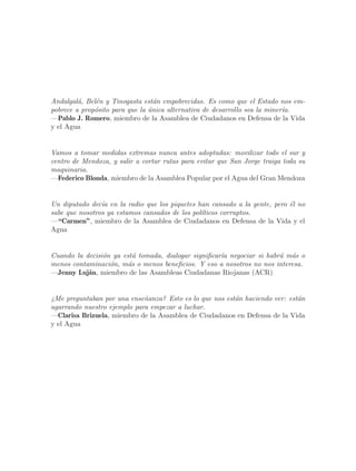 Andalgal´, Bel´n y Tinogasta est´n empobrecidas. Es como que el Estado nos em-
         a    e                   a
pobrece a prop´sito para que la unica alternativa de desarrollo sea la miner´
              o                 ´                                           ıa.
—Pablo J. Romero, miembro de la Asamblea de Ciudadanos en Defensa de la Vida
y el Agua


Vamos a tomar medidas extremas nunca antes adoptadas: movilizar todo el sur y
centro de Mendoza, y salir a cortar rutas para evitar que San Jorge traiga toda su
maquinaria.
—Federico Blonda, miembro de la Asamblea Popular por el Agua del Gran Mendoza


Un diputado dec´ en la radio que los piquetes han cansado a la gente, pero ´l no
                ıa                                                         e
sabe que nosotros ya estamos cansados de los pol´
                                                ıticos corruptos.
—“Carmen”, miembro de la Asamblea de Ciudadanos en Defensa de la Vida y el
Agua


Cuando la decisi´n ya est´ tomada, dialogar significar´ negociar si habr´ m´s o
                o        a                            ıa                a a
menos contaminaci´n, m´s o menos beneficios. Y eso a nosotros no nos interesa.
                  o    a
—Jenny Luj´n, miembro de las Asambleas Ciudadanas Riojanas (ACR)
           a


¿Me preguntaban por una ense~anza? Esto es lo que nos est´n haciendo ver: est´n
                             n                           a                   a
agarrando nuestro ejemplo para empezar a luchar.
—Clarisa Brizuela, miembro de la Asamblea de Ciudadanos en Defensa de la Vida
y el Agua
 