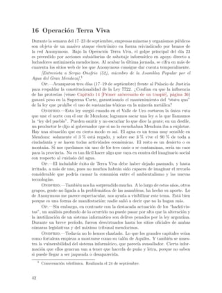 16 Operaci´n Terra Viva
          o
Durante la semana del 17–23 de septiembre, empresas mineras y organismos p´blicosu
son objeto de un masivo ataque electr´nico en fuerza reivindicado por brazos de
                                             o
la red Anonymous. Bajo la Operaci´n Terra Viva, el golpe principal del d´ 23
                                           o                                       ıa
es precedido por acciones subsidiarias de sabotaje inform´tico en apoyo directo a
                                                               a
luchadores antiminer´ mendocinos. Al acabar la ultima jornada, se cifra en m´s de
                       ıa                               ´                          a
cuarenta los sitios web de los que Anonymous consigue dar cuenta temporalmente.
      [Entrevista a Sergio Onofrio (52), miembro de la Asamblea Popular por el
Agua del Gran Mendoza].1
      Op.—Acamparon tres d´ (17–19 de septiembre) frente al Palacio de Justicia
                                  ıas
para respaldar la constitucionalidad de la Ley 7722. ¿Conf´ en que la influencia
                                                                 ıan
de las protestas (v´ase Cap´
                     e          ıtulo 14 [Primer aniversario de un traspi´], p´gina 36)
                                                                          e    a
ganar´ peso en la Suprema Corte, garantizando el mantenimiento del “statu quo”
       a
de la ley que proh´ el uso de sustancias t´xicas en la miner´ met´lica?
                    ıbe                        o                   ıa   a
      Onofrio.—Esta ley surgi´ cuando en el Valle de Uco cortaron la unica ruta
                                     o                                        ´
que une el norte con el sur de Mendoza; logramos sacar una ley a la que llamamos
la “ley del pueblo”. Pueden omitir y no escuchar lo que dice la gente; en un desfile,
un productor le dijo al gobernador que si no lo escuchaban Mendoza iba a explotar.
Hay una situaci´n que en cierto modo es as´ El agua es un tema muy sensible en
                  o                              ı.
Mendoza: solamente el 3 % est´ regado, y sobre ese 3 % vive el 90 % de toda a
                                      a
ciudadan´ y se hacen todas actividades econ´micas. El resto es un desierto o es
           ıa                                       o
monta~a. Si nos quedamos sin uno de los tres oasis o se contaminan, ser´ un caos
        n                                                                     ıa
para la provincia. No es tan f´cil hacer algo que vaya en contra del imaginario social
                                 a
con respecto al cuidado del agua.
      Op.—El indudable ´xito de Terra Viva debe haber dejado pasmado, y hasta
                              e
irritado, a m´s de uno, pues no muchos habr´n sido capaces de imaginar el revuelo
                a                                 a
considerable que podr´ causar la comuni´n entre el ambientalismo y las nuevas
                          ıa                   o
tecnolog´ ıas.
      Onofrio.—Tambi´n nos ha sorprendido mucho. A lo largo de estos a~os, otros
                            e                                                  n
grupos, gente no ligada a la problem´tica de las asambleas, ha hecho su aporte. Lo
                                         a
de Anonymous me parece espectacular, nos ayuda a visibilizar este tema. Est´ bien a
porque es una forma de manifestaci´n; nadie sali´ a decir que no lo hagan m´s.
                                        o              o                          a
      Op.—Sin embargo, en contraste con la destacada actuaci´n de los “hacktivis-
                                                                    o
tas”, un an´lisis profundo de lo ocurrido no puede pasar por alto que la alteraci´n y
              a                                                                     o
la inutilizaci´n de un sistema inform´tico son delitos penados por la ley argentina.
                o                        a
Durante un breve per´    ıodo, fueron desvirtuados hasta los sitios oficiales de ambas
c´maras legislativas y del m´ximo tribunal mendocinos.
 a                              a
      Onofrio.—Todav´ no lo hemos charlado. Lo que los grandes capitales ve´
                            ıa                                                        ıan
como fortaleza empieza a mostrarse como su tal´n de Aquiles. Y tambi´n se mues-
                                                      o                     e
tra la vulnerabilidad del sistema inform´tico, que parec´ avasallador. Cierta infor-
                                             a              ıa
maci´n que ellos generan van a tener que hacerla de pu~o y letra, porque no saben
      o                                                     n
si puede llegar a ser jaqueada o desaparecida.
     1
         Conversaci´n telef´nica. Realizada el 24 de septiembre.
                   o       o


42
 