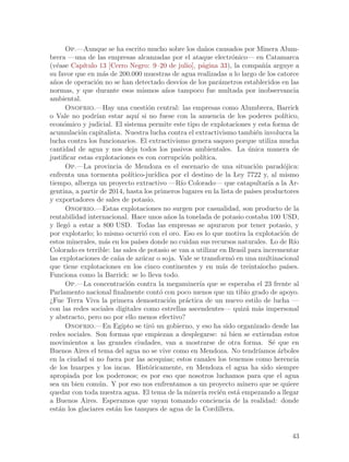 Op.—Aunque se ha escrito mucho sobre los da~os causados por Minera Alum-
                                                         n
brera —una de las empresas alcanzadas por el ataque electr´nico— en Catamarca
                                                                  o
(v´ase Cap´
   e         ıtulo 13 [Cerro Negro: 9–20 de julio], p´gina 33), la compa~´ arguye a
                                                        a                   nıa
su favor que en m´s de 200.000 muestras de agua realizadas a lo largo de los catorce
                     a
a~os de operaci´n no se han detectado desv´ de los par´metros establecidos en las
 n                o                             ıos            a
normas, y que durante esos mismos a~os tampoco fue multada por inobservancia
                                            n
ambiental.
      Onofrio.—Hay una cuesti´n central: las empresas como Alumbrera, Barrick
                                      o
o Vale no podr´ estar aqu´ si no fuese con la anuencia de los poderes pol´
                  ıan           ı                                                   ıtico,
econ´mico y judicial. El sistema permite este tipo de explotaciones y esta forma de
      o
acumulaci´n capitalista. Nuestra lucha contra el extractivismo tambi´n involucra la
           o                                                              e
lucha contra los funcionarios. El extractivismo genera saqueo porque utiliza mucha
cantidad de agua y nos deja todos los pasivos ambientales. La unica manera de
                                                                       ´
justificar estas explotaciones es con corrupci´n pol´
                                                  o     ıtica.
      Op.—La provincia de Mendoza es el escenario de una situaci´n parad´jica:
                                                                          o         o
enfrenta una tormenta pol´   ıtico-jur´ ıdica por el destino de la Ley 7722 y, al mismo
tiempo, alberga un proyecto extractivo —R´ Colorado— que catapultar´ a la Ar-
                                                 ıo                           ıa
gentina, a partir de 2014, hasta los primeros lugares en la lista de pa´ productores
                                                                        ıses
y exportadores de sales de potasio.
      Onofrio.—Estas explotaciones no surgen por casualidad, son producto de la
rentabilidad internacional. Hace unos a~os la tonelada de potasio costaba 100 USD,
                                             n
y lleg´ a estar a 800 USD. Todas las empresas se apuraron por tener potasio, y
       o
por explotarlo; lo mismo ocurri´ con el oro. Eso es lo que motiva la explotaci´n de
                                    o                                               o
estos minerales, m´s en los pa´ donde no cuidan sus recursos naturales. Lo de R´
                      a          ıses                                                    ıo
Colorado es terrible: las sales de potasio se van a utilizar en Brasil para incrementar
las explotaciones de ca~a de az´car o soja. Vale se transform´ en una multinacional
                         n         u                              o
que tiene explotaciones en los cinco continentes y en m´s de treintaiocho pa´
                                                                a                     ıses.
Funciona como la Barrick: se lo lleva todo.
      Op.—La concentraci´n contra la megaminer´ que se esperaba el 23 frente al
                            o                          ıa
Parlamento nacional finalmente cont´ con poco menos que un tibio grado de apoyo.
                                          o
¿Fue Terra Viva la primera demostraci´n pr´ctica de un nuevo estilo de lucha —
                                             o     a
con las redes sociales digitales como estrellas ascendentes— quiz´ m´s impersonal
                                                                      a a
y abstracto, pero no por ello menos efectivo?
      Onofrio.—En Egipto se tir´ un gobierno, y eso ha sido organizado desde las
                                       o
redes sociales. Son formas que empiezan a desplegarse: ni bien se extiendan estos
movimientos a las grandes ciudades, van a mostrarse de otra forma. S´ que en    e
Buenos Aires el tema del agua no se vive como en Mendoza. No tendr´        ıamos ´rboles
                                                                                  a
en la ciudad si no fuera por las acequias; estos canales los tenemos como herencia
de los huarpes y los incas. Hist´ricamente, en Mendoza el agua ha sido siempre
                                      o
apropiada por los poderosos; es por eso que nosotros luchamos para que el agua
sea un bien com´n. Y por eso nos enfrentamos a un proyecto minero que se quiere
                   u
quedar con toda nuestra agua. El tema de la miner´ reci´n est´ empezando a llegar
                                                        ıa     e    a
a Buenos Aires. Esperamos que vayan tomando conciencia de la realidad: donde
est´n los glaciares est´n los tanques de agua de la Cordillera.
    a                   a


                                                                                        43
 