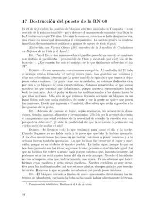 17 Destrucci´n del puesto de la RN 60
            o
El 21 de septiembre, la posici´n de bloqueo selectivo montada en Tinogasta —a un
                                  o
costado de la ruta nacional 60— para detener el transporte de suministros a Bajo de
la Alumbrera cumple 236 d´ Durante la ma~ana, mientras se halla desguarnecida,
                               ıas.                   n
una cuadrilla municipal desmantela el campamento. La noticia genera la condena
inmediata de movimientos pol´       ıticos y grupos de apoyo de todo el pa´  ıs.
      [Entrevista con Karina Olmos (39), miembro de la Asamblea de Ciudadanos
en Defensa de la Vida y el Agua].1
      Op.—Ya el 18 corr´ rumores sobre el posible paso de un convoy de camiones
                            ıan
con destino al yacimiento —proveniente de Chile y escoltado por efectivos de in-
fanter´ıa—. ¿Ese runr´n fue solo el anticipo de lo que finalmente sobrevino el d´
                         u                                                               ıa
21?
      Olmos.—En ese momento, reaccionamos enseguida. Al mediod´ del 21 todo   ıa
el acampe estaba levantado: el convoy nunca pas´. Las guardias son m´
                                                            o                      ınimas y
ellos nos subestiman, piensan que la gente cambi´ de opini´n y que vamos a dejar
                                                          o        o
pasar estos camiones. La gente tiene sus actividades, no estamos dedicados cien
por cien a un bloqueo de estas caracter´      ısticas. Estamos convencidos de que somos
nosotros los que tenemos que defendernos, porque nuestros representantes hacen
todo lo contrario. Ac´ el poder lo tienen las multinacionales y los dem´s hacen lo
                         a                                                       a
que ellas ordenan. M´s all´ de que estemos llevando adelante un bloqueo en un
                          a     a
lugar f´ısico, m´s que nada simb´lico, de norte a sur la gente no quiere que pasen
                a                      o
los camiones. Desde que ingresan a Fiambal´, ellos saben que est´n expuestos a la
                                                     a                    a
indignaci´n de la gente.
            o
      Op.—Adem´s de quemar el lugar, seg´n rese~aron, les secuestraron dona-
                   a                                  u       n
ciones, tiendas, mantas, alimentos y herramientas. ¿Podr´ ser la arremetida contra
                                                                ıa
el campamento una se~al evidente de la necesidad de abordar la cuesti´n con una
                          n                                                      o
perspectiva diferente? ¿Existe la posibilidad de que la situaci´n experimente un
                                                                       o
vuelco antes de acabar el a~o?  n
      Olmos.—Se llevaron todo lo que ten´            ıamos para pasar el d´ y la noche.
                                                                            ıa
Cuando llegamos ya no hab´ nada y lo poco que quedaba lo hab´ quemado.
                                  ıa                                          ıan
A los d´ encontramos las cosas en un bald´ volvimos a poner banderas y a la
          ıas                                         ıo:
semana fueron tambi´n quemadas. Lo que hicimos fue preservar el lugar y mar-
                        e
carlo, porque es un s´  ımbolo de nuestro pueblo. La lucha sigue, porque lo que no
nos han quemado son las ideas; seguimos firmes, pensamos exactamente igual. Lo
que no hicimos fue volver a armar nada porque sabemos que, lamentablemente, no
podemos estar las veinticuatro horas del d´ en este acampe. No solo el intendente
                                                 ıa
no nos acompa~a, sino que, indirectamente, nos ataca. Ya no sabemos qu´ hacer:
                n                                                                   e
hicimos cosas pac´  ıficas y otras menos pac´     ıficas. Nuestra cordillera es muy atrac-
tiva para las multinacionales, as´ que estamos alertas, siempre guiados por nuestra
                                       ı
intuici´n. Hacemos lo que se puede; no sabemos qu´ puede pasar ma~ana.
        o                                                    e                n
      Op.—El bloqueo iniciado a finales de enero amenazar´ directamente los in-
                                                                    ıa
tereses de Alumbrera, que hasta la fecha no ha osado hablar abiertamente del tema.
     1
         Conversaci´n telef´nica. Realizada el 8 de octubre.
                   o       o


44
 