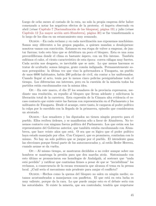 Luego de ocho meses al costado de la ruta, no solo la propia empresa debe haber
comenzado a notar los negativos efectos de la protesta: el ´             ımpetu observado en
abril (v´ase Cap´
         e          ıtulo 7 [Nacionalizaci´n de los bloqueos], p´gina 19) y julio (v´ase
                                            o                         a                    e
Cap´ ıtulo 12 [La mayor acci´n anti-Alumbrera], p´gina 30) se fue transformando a
                                o                            a
lo largo de los d´ en un estancamiento muy avanzado.
                   ıas
      Olmos.—En cada reclamo y en cada movilizaci´n nos exponemos much´
                                                               o                         ısimo.
Somos muy diferentes a los grupos pagados, a quienes mandan a desalojarnos:
nosotros vamos con convicci´n. Estamos en esa etapa de volver a empezar, de jun-
                                 o
tar fuerzas; todo esto hizo que se debilitara un poco el bloqueo. Esta es una zona
precordillerana donde el clima es bastante ´spero, con un fr´ intenso. Tambi´n
                                                      a                   ıo                  e
sufrimos el calor, el viento caracter´  ıstico de esta ´poca: corren r´fagas muy fuertes.
                                                           e                a
Cada acci´n nos desgasta, es inevitable que se note. Lo que menos hacemos es
            o
tratar de ocultarlo; somos ´   ıntegros, gente com´n indignada. Permanentemente so-
                                                         u
mos perseguidos: la ultima vez que vino la gobernadora a Tinogasta, un pueblo
                          ´
de unos 6000 habitantes, hab´ 200 polic´ de civil, sin contar a los uniformados.
                                   ıa             ıas
Cuando llegu´ al acto, ten´ por lo menos cinco polic´ persigui´ndome todo el
                e               ıa                               ıas             e
tiempo. Los diferencian sus intereses, pero en la cuesti´n de la miner´ todos los
                                                                  o                  ıa
partidos est´n encolumnados con la misma idea.
              a
      Op.—En este marco, el d´ 27 los senadores de la provincia expresaron, me-
                                     ıa
diante una resoluci´n, su repudio al bloqueo que llevan adelante y solicitaron la
                       o
liberaci´n total de la carretera. Esta expresi´n de la C´mara alta evidencia el es-
         o                                             o          a
caso contacto que existe entre las fuerzas con representaci´n en el Parlamento y los
                                                                    o
militantes de Tinogasta. Desde el acampe, entre tanto, le cargaron al poder pol´           ıtico
la culpa por lo sucedido con la llegada de la primavera, episodio que consideraron
un atentado.
      Olmos.—Los senadores y los diputados no tienen ning´n proyecto para el
                                                                           u
pueblo. Ellos reciben ´rdenes, y se manifiestan s´lo a favor de Alumbrera. No te-
                           o                                 o
nemos contacto con ninguna fuerza pol´         ıtica del Parlamento. Los que est´n son los
                                                                                       a
representantes del Gobierno anterior, que tambi´n estaba encolumnado con Alum-
                                                           e
brera, que hace veinte a~os que est´. O sea que es l´gico que el poder pol´
                             n             a                     o                         ıtico
haya estado manejado por ellos. Con Corpacci, que es prominera, contin´an con lo       u
mismo. No hay un solo pol´       ıtico que se juegue por el pueblo. El intendente gana
las elecciones porque form´ parte de los autoconvocados y, al estilo Beder Herrera,
                              o
cuando asume se da vuelta.
      Op.—Al mismo tiempo, se mostraron decididos a no ceder aunque sobre sus
hombros se mantenga la presi´n para que den marcha atr´s. Sintonizando con
                                     o                                  a
esto ultimo se pronunciaron sus hom´logos de Andalgal´, al sostener que “nada
      ´                                      o                      a
est´ perdido” y ratificar que contin´an firmes a pesar de que se “invisibilizan” los
   a                                      u
reclamos, a consecuencia de la escasa resonancia que alcanza el tema en la prensa
local. ¿Cu´l ser´ el mecanismo m´s prudente para zanjar el conflicto?
            a     ıa                    a
      Olmos.—Hechos como la quema del bloqueo no salen en ning´n medio; es-        u
tamos acostumbrados a manejarnos con panfletos. El que est´ en esta lucha es a
muy valiente, porque da la cara. Lo que puede zanjar esto es el debate serio con
las autoridades. Si existe la miner´ que sea controlada; tendr´ que respetarse
                                          ıa,                                  ıa


                                                                                             45
 