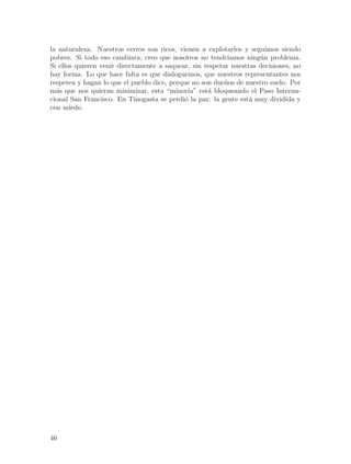 la naturaleza. Nuestros cerros son ricos, vienen a explotarlos y seguimos siendo
pobres. Si todo eso cambiara, creo que nosotros no tendr´  ıamos ning´n problema.
                                                                     u
Si ellos quieren venir directamente a saquear, sin respetar nuestras decisiones, no
hay forma. Lo que hace falta es que dialoguemos, que nuestros representantes nos
respeten y hagan lo que el pueblo dice, porque no son due~os de nuestro suelo. Por
                                                          n
m´s que nos quieran minimizar, esta “minor´ est´ bloqueando el Paso Interna-
  a                                          ıa”    a
cional San Francisco. En Tinogasta se perdi´ la paz: la gente est´ muy dividida y
                                            o                     a
con miedo.




46
 