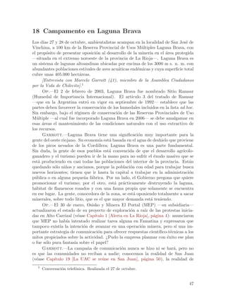 18 Campamento en Laguna Brava
Los d´ 27 y 28 de octubre, ambientalistas acampan en la localidad de San Jos´ de
       ıas                                                                           e
Vinchina, a 100 km de la Reserva Provincial de Usos M´ltiples Laguna Brava, con
                                                           u
el prop´sito de presentar oposici´n al desarrollo de la miner´ en el ´rea protegida
         o                        o                             ıa       a
—situada en el extremo noroeste de la provincia de La Rioja—. Laguna Brava es
un sistema de lagunas altoandinas ubicadas por encima de los 3000 m s. n. m. con
abundantes poblaciones estivales de aves acu´ticas end´micas y cuya superficie total
                                              a         e
cubre unas 405.000 hect´reas.
                          a
      [Entrevista con Marcelo Garrott (41), miembro de la Asamblea Ciudadanos
por la Vida de Chilecito].1
      Op.—El 2 de febrero de 2003, Laguna Brava fue nombrado Sitio Ramsar
(Humedal de Importancia Internacional). El art´      ıculo 3 del tratado de Ramsar
—que en la Argentina entr´ en vigor en septiembre de 1992— establece que las
                              o
partes deben favorecer la conservaci´n de los humedales incluidos en la lista ad hoc.
                                      o
Sin embargo, bajo el r´gimen de conservaci´n de las Reservas Provinciales de Uso
                        e                    o
M´ltiple —al cual fue incorporado Laguna Brava en 2006— se debe amalgamar en
   u
esas ´reas el mantenimiento de las condiciones naturales con el uso extractivo de
      a
los recursos.
      Garrott.—Laguna Brava tiene una significaci´n muy importante para la
                                                         o
gente del oeste riojano. Su econom´ est´ basada en el agua de deshielo que proviene
                                    ıa a
de los picos nevados de la Cordillera; Laguna Brava es una parte fundamental.
Sin duda, la gente de esos pueblos est´ convencida de que el desarrollo agr´
                                         a                                         ıcolo-
ganadero y el turismo pueden ir de la mano para no sufrir el ´xodo masivo que se
                                                                   e
est´ produciendo en casi todas las poblaciones del interior de la provincia. Est´n
    a                                                                                  a
quedando s´lo ni~os y ancianos, porque la poblaci´n con edad para trabajar busca
            o     n                                 o
nuevos horizontes; tienen que ir hasta la capital a trabajar en la administraci´n      o
p´blica o en alguna peque~a f´brica. Por un lado, el Gobierno pregona que quiere
  u                         n a
promocionar el turismo; por el otro, est´ pr´cticamente destruyendo la laguna,
                                            a a
h´bitat de flamencos rosados y con una fauna propia que solamente se encuentra
  a
en ese lugar. La gente, conocedora de la zona, se est´ oponiendo totalmente a sacar
                                                      a
minerales, sobre todo litio, que es el que mayor demanda est´ teniendo.
                                                                 a
      Op.—El 30 de enero, Osisko y Minera El Portal (MEP) —su subsidiaria—
actualizaron el estado de su proyecto de exploraci´n a ra´ de las protestas inicia-
                                                    o        ız
das en Alto Carrizal (v´ase Cap´
                         e       ıtulo 1 [Alerta en La Rioja], p´gina 4): anunciaron
                                                                   a
que MEP no hab´ intentado realizar tarea alguna en Famatina y expresaron que
                   ıa
tampoco exist´ la intenci´n de avanzar en una operaci´n minera, pero s´ una im-
               ıa           o                              o                   ı
portante estrategia de comunicaci´n para ofrecer respuestas cient´
                                   o                                 ıfico-t´cnicas a los
                                                                            e
mitos propiciados sobre la actividad. ¿Pudo la empresa plasmar con ´xito ese plan
                                                                          e
o fue s´lo pura fantas´ sobre el papel?
        o              ıa
      Garrott.—La campa~a de comunicaci´n nunca se hizo ni se har´, pero no
                              n                 o                             a
es que las comunidades no reciban a nadie; conocemos la realidad de San Juan
(v´ase Cap´
   e        ıtulo 19 [La UAC se re´ne en San Juan], p´gina 50), la realidad de
                                      u                      a
   1
       Conversaci´n telef´nica. Realizada el 27 de octubre.
                 o       o


                                                                                      47
 