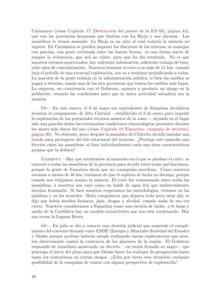 Catamarca (v´ase Cap´
                e        ıtulo 17 [Destrucci´n del puesto de la RN 60], p´gina 44),
                                            o                              a
que son las provincias hermanas que limitan con La Rioja y nos abrazan. Las
asambleas lo tienen asumido: La Rioja es un sitio al cual todav´ la miner´ no
                                                                     ıa         ıa
ingres´. En Catamarca se pueden imponer los discursos de las mineras; se manejan
      o
con patotas, con gente reclutada entre las barras bravas: es una forma nueva de
romper la resistencia, que ac´ no existe, pero que les dio resultado. No es que
                                a
nosotros estemos equivocados; hay suficiente informaci´n, suficiente trabajo de base,
                                                         o
ocho a~os de concientizaci´n. Nosotros tenemos el cerro a no m´s de 15 km: cuando
       n                    o                                    a
baje el polvillo de una eventual explotaci´n, nos va a terminar perjudicando a todos.
                                          o
La mayor´ de la gente trabaja en la administraci´n p´blica; si bien los sueldos se
          ıa                                        o u
pagan a t´rmino, somos una de las tres provincias que tienen los sueldos m´s bajos.
          e                                                                  a
La empresa, en connivencia con el Gobierno, apuesta a producir un ahogo en la
poblaci´n, creando las condiciones para que la unica actividad salvadora sea la
        o                                           ´
miner´ıa.

      Op.—En este marco, el 6 de mayo sus equivalentes de Famatina decidieron
levantar el campamento de Alto Carrizal —establecido el 2 de enero para impedir
la exploraci´n de los potenciales recursos mineros de la zona—, dejando en el lugar
            o
s´lo una guardia dadas las extremadas condiciones climatol´gicas presentes durante
 o                                                          o
los meses m´s duros del a~o (v´ase Cap´
             a             n     e        ıtulo 10 [Famatina: campa~a de invierno],
                                                                   n
p´gina 26). No obstante, poco despu´s la asamblea de Chilecito decidi´ instalar una
  a                                   e                               o
tienda para protegerse del fr´ estacional del invierno. ¿Produjo este episodio una
                              ıo
fricci´n entre las asambleas, si bien individualmente cada una tiene caracter´
      o                                                                      ısticas
propias que la definen?

     Garrott.—Hay que retrotraerse al momento en el que se produce el corte: se
convoc´ a todas las asambleas de la provincia para decidir entre todas qu´ hac´
       o                                                                 e    ıamos,
porque la gente de Famatina dec´ que no consegu´ movilizar. Como nosotros
                                  ıa                  ıan
estamos a menos de 40 km, tratamos de que el esp´  ıritu de lucha no decaiga, porque
cuando nos relajamos avanza la miner´ El corte fue consensuado entre todas las
                                       ıa.
asambleas; a nosotros nos cay´ como un balde de agua fr´ que unilateralmente
                               o                              ıa
decidan levantarlo. Si bien nosotros respetamos las metodolog´ creemos en las
                                                                  ıas,
palabras y en los acuerdos. Hubo compa~eros que dejaron todo para estar ah´ se
                                           n                                    ı;
dijo que hab´ muchos for´neos, jipis, drogas y alcohol, cuando nada de eso era
             ıa            a
cierto. Nosotros consideramos a Famatina como una escuela de lucha: a lo largo y
ancho de la Cordillera hay un modelo extractivista que nos est´ condenando. Hoy
                                                                 a
nos tocan la Laguna Brava.

     Op.—En julio se dio a conocer una decisi´n judicial que suspende el cumpli-
                                                o
miento del convenio firmado entre EMSE (Energ´ y Minerales Sociedad del Estado)
                                                 ıa
y Osisko porque podr´ haberse estado realizando tareas exploratorias que aten-
                       ıan
ten directamente contra la existencia de los glaciares de la regi´n. El Gobierno
                                                                   o
respondi´ de inmediato mostrando un decreto —en teor´ firmado en mayo— que
         o                                                ıa
prorroga el inicio del plazo para que Osisko lance los trabajos de prospecci´n hasta
                                                                            o
tanto los contratistas no corran riesgos. ¿Echa por tierra esta situaci´n cualquier
                                                                        o
posibilidad de la compa~´ de contar con alguna perspectiva de explotaci´n?
                         nıa                                               o


48
 