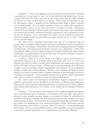 Garrott.—Ac´ se est´ jugando el futuro pol´
                          a       a                                                 ´
                                                             ıtico del gobernador. El qued´ o
conmovido por lo que pas´ en enero; lo de este juez fue otro golpe duro. Lo que
                               o
el gobernador hizo fue salir a decir en un diario que ´l maneja que hab´ firmado
                                                                e                 ıa
un decreto en mayo al cual nadie tuvo acceso. Nadie tiene la seguridad de que
ese documento exista, y ninguna de las asambleas pudo llegar a tomar contacto
con ese instrumento. Por los medios insisten en que va a haber una campa~a de         n
concientizaci´n, como si en dos a~os nos fueran a convencer de algo. Tenemos la
                 o                      n
certeza de lo que nosotros sabemos desde hace m´s de ocho a~os. Las comunidades
                                                          a            n
ya tomaron una decisi´n: defender el terru~o y arriesgar su vida, ofrendarla en caso
                           o                      n
de que sea necesario. No es apocal´        ıptica la visi´n; si esto lo hubieran hecho diez
                                                         o
a~os atr´s, quiz´s hubiesen convencido a la gente de algo que no es cierto. Ahora
  n       a         a
ya no lo pueden hacer.
       Op.—Otra de las cuestiones planteadas tiene que ver con informes que ad-
vierten sobre el posible abastecimiento con agua a operadoras mineras situadas al
otro lado de la Cordillera. El art´    ıculo 3 del Protocolo Complementario del Tratado
de Integraci´n y Complementaci´n Minera suscrito por la Argentina y Chile el 20
                o                      o
de agosto de 1999 no expresa dudas: subraya con mucha claridad que ambos pa´             ıses
permitir´n a los inversionistas el uso de toda clase de recursos naturales necesarios
          a
para el desarrollo del negocio minero.
       Garrott.—Hay un r´ en La Rioja, el r´ Blanco, que es controvertido: el
                                 ıo                     ıo
gobernador dijo que lo va a recuperar para la provincia, pero se lo va a dar a las
mineras que est´n en Chile a cambio de la finalizaci´n del camino que cruza a ese
                    a                                         o
pa´ por el Paso de Pircas Negras. El bien m´s escaso que tenemos en La Rioja es
    ıs                                               a
el agua, as´ que no podemos andar regal´ndosela a las mineras. Yo me pregunto si
              ı                                 a
cuando se firm´ este tratado dijeron: “Se~ores, ac´ se rompen las fronteras de los
                   o                              n         a
estados y se funda el estado minero; estamos sometidos a las voluntades, las leyes y
al antojo de las mineras”. En el momento en que esto se firm´ a nadie le importaba
                                                                       o
nada. Ah´ es cuando se produjo la mayor entrega del patrimonio.
            ı
       Op.—Entre tanto, los movimientos territoriales riojanos aseguraron que la
miner´ a gran escala no ser´ posible en la provincia y realizaron una importante
       ıa                         a
observaci´n: existen personas que subestiman la trascendencia de su lucha. Algunos
           o
observadores m´s perceptivos, en cambio, ya la consideran un fen´meno hist´rico
                    a                                                       o          o
unico. . .
´
       Garrott.—En este tipo de movimientos habr´ alg´n compa~ero que pueda
                                                              a    u         n
tener una ideolog´ m´s de izquierda o de derecha, pero tiene claro que est´ mi-
                      ıa a                                                             a
litando en una asamblea porque ning´n otro espacio le brind´ la posibilidad de
                                              u                          o
cambiar lo que quiere cambiar. Estos movimientos han marcado un hito, una nueva
forma de hacer pol´    ıtica. No se trata de una vanguardia iluminada ni de l´  ıderes elegi-
dos a dedo: las asambleas son una construcci´n desde el llano. Provincias como La
                                                     o
Rioja funcionan como feudos, y la gente, harta de todo eso, se est´ manifestando
                                                                             a
fuertemente. No es que una asamblea mueva a todo un pueblo, sino que es el pueblo
el que est´ tomando conciencia y se va organizando de una forma diferente.
            a




                                                                                          49
 