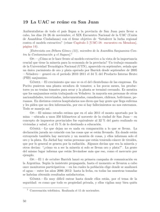 19 La UAC se re´ ne en San Juan
               u
Ambientalistas de todo el pa´ llegan a la provincia de San Juan para llevar a
                                      ıs
cabo, los d´ 24–26 de noviembre, el XIX Encuentro Nacional de la UAC (Uni´n
            ıas                                                                       o
de Asambleas Ciudadanas) con el firme objetivo de “fortalecer la lucha regional
contra el modelo extractivo” (v´ase Cap´ e       ıtulo 5 [UAC-18: encuentro en Mendoza],
p´gina 14).
  a
      [Entrevista con D´bora G´mez (22), miembro de la Asamblea Sanjuanina Con-
                           e         o
tra la Contaminaci´n y el Saqueo].1
                       o
      Op.—¿C´mo se le hace frente al modelo extractivo a la vista de la importancia
                o
crucial que tiene la miner´ para la econom´ de la provincia? Un trabajo emanado
                              ıa                   ıa
de la Universidad Tecnol´gica Nacional (UTN), aparecido en septiembre, se~ala que
                             o                                                  n
un unico yacimiento de oro y plata operado por Barrick desde septiembre de 2005
    ´
—Veladero— gener´ en el per´
                       o              ıodo 2010–2011 el 34 % del Producto Interno Bruto
(PIB) sanjuanino.
      Gomez.—El crecimiento que uno ve es el del clientelismo de las empresas. En
        ´
Pocito pusieron una planta secadora de tomates; a los pocos meses, los produc-
tores ya no ten´ tomates para secar y la planta se termin´ cerrando. Es mentira
                  ıan                                               o
que los sanjuaninos est´n trabajando en Veladero: la mayor´ son personas de otras
                           a                                       ıa
nacionalidades, tercerizados, indocumentados, canadienses, chilenos, bolivianos, pe-
ruanos. En distintos centros hospitalarios nos dicen que hay gente que llega enferma
y les piden que no den informaci´n, por eso si hay fallecimientos no nos enteramos.
                                          o
Todo se maneja as´    ı.
      Op.—El mismo estudio estima que en el a~o 2011 el monto aportado por la
                                                         n
mina —ubicada a unos 350 kil´metros al noroeste de la ciudad de San Juan— en
                                       o
concepto de impuestos provinciales fue equivalente al 32 % del gasto realizado en
viviendas y salud, o al 15 % de lo destinado a educaci´n.     o
      Gomez.—Lo que dejan no es nada en comparaci´n a lo que se llevan. La
        ´                                                       o
declaraci´n jurada no coincide con las cosas que se est´n llevando. En donde est´n
          o                                                   a                       a
extrayendo tambi´n hay mercurio y un mont´n de cosas, y ellos informan solo el
                     e                                 o
oro y la plata. En J´chal hay varias personas que est´n teniendo c´ncer de tiroides,
                        a                                   a           a
que por lo general se genera por la radiaci´n. Algunos dec´ que era la miner´ y
                                                   o              ıan               ıa
otros dec´ıan: “¿c´mo va a ser la miner´ si solo se llevan oro y plata?”. La gente
                    o                          ıa
del mismo lugar informa que est´n llev´ndose m´s que eso, como el mercurio por
                                           a   a          a
ejemplo.
      Op.—El 1 de octubre Barrick lanz´ su primera campa~a de comunicaci´n en
                                                o                   n             o
la Argentina. Seg´n la insistente propaganda, hasta el momento se llevaron a cabo
                     u
once monitoreos participativos —en los cuales la poblaci´n elige donde se analizar´
                                                                o                       a
el agua— entre los a~os 2006–2012: hasta la fecha, en todas las muestras tomadas
                         n
se habr´ obtenido resultados satisfactorios.
        ıan
      Go´ mez.—Es muy dif´ entrar hasta donde ellos est´n, por el tema de la
                                 ıcil                               a
seguridad: es como que todo es propiedad privada, y ellos vigilan muy bien qui´n      e

     1
         Conversaci´n telef´nica. Realizada el 15 de noviembre.
                   o       o


50
 
