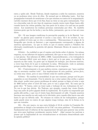 entra y qui´n sale. Desde Tudcum, donde empiezan a subir los camiones, nosotros
             e
ya no podemos estar cerca de ellos. Es normal que se defiendan tanto. Ac´ hay  a
propagandas tratando de mentirosos a los que estamos en contra de la megaminer´  ıa:
carteles enormes dicen que el r´ San Juan no tiene ni una gota contaminada. Uno
                               ıo
va a desconfiar m´s de este tipo de empresas cuando cuesta tanto llegar hasta all´;
                   a                                                              a
cuando hacen las visitas guiadas, hay una parte de la mina a la cual uno no puede
entrar. Los monitoreos los realizan personas contratadas por ellos. S´ tambi´n
                                                                         ı,      e
tenemos gente que los ha hecho y nos ha dicho, justamente, que no es tan as´ como
                                                                             ı
dicen.
      Op.—Si una imagen condiciona la percepci´n popular es la de Barrick “cor-
                                                   o
tando” un glaciar para construir el acceso a una mina. El 5 de octubre, la em-
presa public´ el texto que se cita a continuaci´n: “Desconocemos el origen de la
               o                                o
fotograf´ que circula en Internet y que supuestamente corresponde a alguna de
         ıa
nuestras operaciones. Lo que es cierto es que el camino minero a Veladero fue
efectuado considerando la posici´n del glaciar Almirante Brown de manera de no
                                  o
afectarlo”.
      Gomez.—La realidad es que el camino est´ hecho sobre el glaciar. La misma
        ´                                        a
empresa, en sus informes de impacto ambiental, dice que se van a ubicar cerca de tal
o cual glaciar. Son informes de 2005 o 2006. Lamentablemente, a los trabajadores
les es bastante dif´ venir ac´ abajo y decir qu´ es lo que pasa: en realidad, la
                    ıcil       a                   e
mayor´ no dice nada. La gente que va dejando de trabajar, por diversos motivos,
       ıa
a veces baja fotos de lo que es realmente la mina. Obviamente, todo es an´nimoo
porque pueden llegar a tener grandes problemas con la empresa.
      Op.—Contrariamente a lo que pudiera creerse, expresaron que “para cambiar
algo es necesario cambiar todo”. Las implicaciones de esta posici´n, prima facie,
                                                                     o
no est´n muy claras, pero es una evidente se~al de cambio pol´
       a                                      n                ıtico.
      Gomez.—Es cambiar la mentalidad, lo que uno consume, porque ac´ las pro-
        ´                                                                  a
pagandas ya son demasiado. Con la miner´ vas a estar quince d´ arriba y quince
                                           ıa                     ıas
d´ abajo: pod´s tener graves problemas de salud, porque es l´gico al estar a m´s
  ıas            e                                              o                 a
de 4000 metros sobre el nivel del mar, pero te van a pagar bien. Es como que la
gente dice: “Y bueno, entre no tener nada y trabajar de eso, trabajemos de eso”.
No ven lo que hay detr´s. En Tudcum, por ejemplo, cuando hay viento Zonda,
                            a
baja una nube de polvo gigante desde la explotaci´n. Es el polvo en suspensi´n que
                                                   o                         o
queda all´ arriba, y que con el viento baja directamente al valle. Cuando nosotros
           a
hacemos una marcha no sale nada en la televisi´n, pero cuando ellos hacen una sale
                                                o
hasta lo que no deber´ salir. No estamos en contra de los trabajadores, porque
                         ıa
nadie puede estar en contra de que alguien tenga trabajo, sino de la forma en la
que son tratados.
      Op.—En este marco, en una carta fechada el 10 de octubre la Comisi´n Or-
                                                                             o
ganizadora se dirigi´ a los miembros de la UAC con estas palabras: “Consideramos
                     o
fundamental unir el esfuerzo de las organizaciones del pa´ para generar una acci´n
                                                         ıs                      o
que sirva para legitimar socialmente nuestra lucha”. ¿Qu´ razones los motivan a
                                                            e
pensar que la legitimidad de sus reivindicaciones se encuentra desacreditada ante
la opini´n p´blica?
         o u


                                                                                 51
 