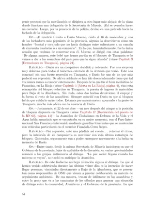 gente provoc´ que la movilizaci´n se dirigiera a otro lugar m´s alejado de la plaza
                o                      o                                       a
donde funciona una delegaci´n de la Secretar´ de Miner´ Ah´ se pensaba hacer
                                   o                      ıa              ıa.       ı
un escrache. Luego, por la presencia de la polic´ devino en una pedrada hacia la
                                                             ıa,
fachada de la delegaci´n.   o
      Op.—Al rendirle tributo a Dar´ Moreno, ca´ el 16 de noviembre y uno
                                                ıo                ıdo
de los luchadores m´s populares de la provincia, algunos lo describieron como un
                          a
hombre “frontal y corajudo que no hac´ distingos entre enfrentarse a un cami´n
                                                   ıa                                                 o
de cincuenta toneladas o a un comisario”. En la que, lamentablemente, fue la unica                 ´
ocasi´n que tuvimos de conversar con ´l, Moreno se dirigi´ con estas palabras:
      o                                             e                          o
“De alguna manera, este beb´ que hemos parido en el bloqueo de Tinogasta se lo
                                     e
vamos a dar a las asambleas del pa´ para que lo sigan criando” (v´ase Cap´
                                             ıs                                          e       ıtulo 9
[Detenciones en Tinogasta], p´gina 24).
                                     a
      Ramallo.—Dar´ era un compa~ero decidido y coherente. Fue una sorpresa
                            ıo                   n
muy dolorosa para todos el habernos enterado de la decisi´n que tom´. Este a~o
                                                                            o                o        n
comenz´ con una fuerte represi´n en Tinogasta, y Dar´ fue uno de los que m´s
         o                             o                                ıo                            a
padeci´ esa represi´n. De ah´ en adelante se han ido desencadenando cosas que tal
        o               o          ı
vez nunca vamos a conocer enteramente. Despu´s de lo que fue el bum medi´tico de
                                                            e                                  a
Famatina, en La Rioja (v´ase Cap´
                               e           ıtulo 1 [Alerta en La Rioja], p´gina 4), vino esta
                                                                                    a
concepci´n del bloqueo selectivo en Tinogasta, la puerta de ingreso de materiales
           o
para Bajo de la Alumbrera. Sin duda, estos dos hechos devolvieron el empuje y
la fuerza al resto de las asambleas. Siempre coincid´ con Dar´ en que al bloqueo
                                                                   ı             ıo
hab´ que cuidarlo entre todos. Estamos permanentemente apoyando a la gente de
    ıa
Tinogasta, mucho m´s ahora con la ausencia de Dar´
                          a                                        ıo.
      Op.—Justamente, el 22 de octubre —un mes despu´s del ataque a la posici´n
                                                                         e                            o
de bloqueo dispuesta en Tinogasta (v´ase Cap´    e          ıtulo 17 [Destrucci´n del puesto de
                                                                                       o
la RN 60], p´gina 44)— la Asamblea de Ciudadanos en Defensa de la Vida y el
                a
Agua hab´ anunciado que se encontraba en su mejor momento, con el Paso Inter-
             ıa
nacional San Francisco intervenido mediante guardias itinerantes que se manten´                      ıan
con veh´  ıculos particulares en el corredor Fiambal´-Cerro Negro.
                                                               a
      Ramallo.—Por supuesto, ante una p´rdida as´ cuesta. . . retomar el ritmo,
                                                        e           ı
pero la intenci´n de los compa~eros es continuar con esta ultima estrategia de
                  o                     n                                        ´
bloqueo. Golpeados, seguramente van a poder entregarse nuevamente a la lucha en
memoria de Dar´     ıo.
      Op.—Entre tanto, desde la misma Secretar´ de Miner´ insistieron en que el
                                                              ıa              ıa
Gobierno de la provincia, lejos de excluirlos de la discusi´n, en varias oportunidades
                                                                       o
convoc´ a los grupos antiminer´ al di´logo. “La paz social llegar´ cuando las
        o                               ıa          a                                      a
mineras se vayan”, no tard´ en anticipar la Asamblea.
                                 o
      Ramallo.–De este Gobierno no lleg´ invitaci´n alguna al di´logo. Lo que s´
                                                      o          o                      a               ı
hemos venido advirtiendo durante los ultimos veinte d´ es la intenci´n de hacer
                                                  ´                    ıas                   o
llegar personas, vinculadas directamente a Bajo de la Alumbrera, que se presen-
tan como responsables de ONG que vienen a prestar colaboraci´n en materia de          o
seguimiento ambiental. De esa manera, tratan de infiltrarse en las asambleas y
entre la gente que va a las caminatas de los s´bados para generar una situaci´n
                                                            a                                         o
de di´logo entre la comunidad, Alumbrera y el Gobierno de la provincia. Lo que
      a


54
 