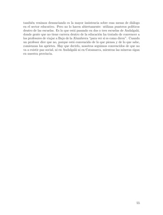 tambi´n venimos denunciando es la mayor insistencia sobre esas mesas de di´logo
      e                                                                        a
en el sector educativo. Pero no lo hacen abiertamente: utilizan punteros pol´  ıticos
dentro de las escuelas. Es lo que est´ pasando en dos o tres escuelas de Andalgal´,
                                       a                                           a
donde gente que no tiene carrera dentro de la educaci´n ha tratado de convencer a
                                                       o
los profesores de viajar a Bajo de la Alumbrera “para ver si es como dicen”. Cuando
un profesor dice que no, porque est´ convencido de lo que piensa y de lo que sabe,
                                      a
comienzan los aprietes. Hay que decirlo, nosotros seguimos convencidos de que no
va a existir paz social, ni en Andalgal´ ni en Catamarca, mientras las mineras sigan
                                        a
en nuestra provincia.




                                                                                  55
 