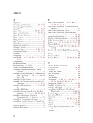 ´
Indice

A                                                                             B
abigeatos . . . . . . . . . . . . . . . . . . . . . . . . . . . . . . . 7     Bajo de la Alumbrera . . 10, 12, 19, 21, 24,
activistas, detenciones. . . . . . . . . . 10, 19, 24                              27, 30, 33, 44, 53
activistas, procesamiento . . . . . . . . . . . . . . 15                      Bajo de la Alumbrera, Area Primaria de    ´
agricultura . . . . . . . . . . . . . . . . . . . . . . . . 22, 37                 Impacto . . . . . . . . . . . . . . . . . . . . . . . . . . 21
Agua Rica . . . . . . . . . . . . . . . . . 10, 21, 33, 53                    Bajo de la Alumbrera, cierre . . . . . . . . . . 21
agua, contaminaci´n . . . . . . . . . . . 10, 39, 42
                               o                                              Bajo de la Alumbrera, mineraloducto
agua, derecho humano . . . . . . . . . . . . . . . . . 11                           . . . . . . . . . . . . . . . . . . . . . . . . . . . . . . 10, 31
agua, escasez . . . . . . . . . . . . . . . . . . . . . . . . . . 10          barras bravas/patotas . . . . . . . . . . . . . 34, 47
agua, pozos . . . . . . . . . . . . . . . . . . . . . . . . . . . . 4         Barrick Gold Corporation . . . 5, 27, 43, 50
                                                                              Beder Herrera, Luis . . . . . . . . . . . . . . . . . 5, 45
Ah´ Veremos . . . . . . . . . . . . . . . . . . . . . . . . . . 28
   ı
                                                                              Bel´n . . . . . . . . 10, 12, 14, 20, 21, 27, 30, 33
                                                                                 e
Alberdi . . . . . . . . . . . . . . . . . . . . . . . . . . . . . . . 28
                                                                              Blonda, Federico . . . . . . . . . . . . . . . . . . . . . . 36
Algarrobal Viejo SA . . . . . . . . . . . . . . . . . . . 28
                                                                              bloqueos . . 6, 10, 12, 19, 21, 24, 26, 30, 33,
Almaraz, Roger . . . . . . . . . . . . . . . . . . . . . . . 28
                                                                                   44, 54
Alto Carrizal . . . . . . . . . . . . . . . . 6, 26, 41, 47                   Bolet´ Oficial de la Rep´blica Argentina
                                                                                    ın                                     u
Amaicha del Valle . . . . . . . . . . . . . 10, 12, 21                              . . . . . . . . . . . . . . . . . . . . . . . . . . . . . . . . . . 15
Amanao . . . . . . . . . . . . . . . . . . . . . . . . . . . . . . 11         Brasil . . . . . . . . . . . . . . . . . . . . . . . . . . . . . . . . . 43
Amazonas. . . . . . . . . . . . . . . . . . . . . . . . . . . . . 37          Brizuela, Clarisa . . . . . . . . . . . . . . . . . . . . . . 30
Andalgal´ . . . 10, 12, 14, 20, 21, 27, 30, 33,
             a                                                                Buenos Aires . . . . . . . . . . . 20, 22, 26, 33, 43
     45, 53
Anonymous . . . . . . . . . . . . . . . . . . . . . . . . . . . 42
antikirchnerismo . . . . . . . . . . . . . . . . . . . . . . 14               C
antiterrorismo, Ley 26734 . . . . . . . . . . . . . 15                        calidad de aire, monitoreo . . . . . . . . . . . . . 34
´
Area Protegida Polvaredas . . . . . . . . . . . . 18                          campamentos . . . . . . . . . . . . . . . . . . . . . . 26, 44
Asamblea Ciudadanos por la Vida de                                            campanas . . . . . . . . . . . . . . . . . . . . . . . . . . 4, 27
     Chilecito . . . . . . . . . . . . . . . . . . . . . . . . . 47           Campo del Arenal . . . . . . . . . . . . . . . . . . . . . 10
Asamblea de Ciudadanos en Defensa de la                                       ca~a de az´car . . . . . . . . . . . . . . . . . . . . . . . . 43
                                                                                n             u
     Vida y el Agua . . . . 12, 19, 21, 24, 30,                               Carmen . . . . . . . . . . . . . . . . . . . . . . . . . . . . . . . 33
     33, 44, 54                                                               Casa Rosada . . . . . . . . . . . . . . . . . . . . . . . . . . 14
Asamblea de los Llanos. . . . . . . . . . . . . . . . 39                      Catamarca . . . 4, 10, 12, 14, 18, 19, 21, 24,
Asamblea de Vecinos Autoconvocados de                                              27, 30, 33, 36, 40, 42, 44, 47
     Famatina . . . . . . . . . . . . . . . . . . . . . 26, 48                Catamarca (cdad.) . . . . . . . . . . . . . . . . 10, 20
Asamblea El Algarrobo . . . . 11, 13, 31, 45,                                 Caudillo Resources SA . . . . . . . . . . . . . . . . 40
     53                                                                       centrales nucleares . . . . . . . . . . . . . . . . . . . . 40
Asamblea El Cha~ar . . . . . . . . . . . . . . . . . . 10
                             n                                                cerro General Belgrano (Nevado del
Asamblea Popular por el Agua del Gran                                              Famatina) . . . . . . . . . . . . . . . . . . 5, 26, 48
     Mendoza . . . . . . . . . . . . . . 14, 17, 36, 42                       Cerro Negro . . . . . . . . . . . . . . . . . . . 21, 33, 54
Asamblea Sanjuanina Contra la                                                 Cervantes, Mariano . . . . . . . . . . . . . . . . . . . 10
     Contaminaci´n y el Saqueo . . . . . . . 50
                             o                                                Chamical . . . . . . . . . . . . . . . . . . . . . . . . . . . . . 39
Asambleas Ciudadanas Riojanas . . . . . . . . 4                               Chile . . . . . . . . . . . . . . . . . . . 19, 24, 33, 44, 49
Asambleas Mendocinas por el Agua Pura                                         Chilecito . . . . . . . . . . . . . . . . . . . . . . . . . . . 6, 26
     . . . . . . . . . . . . . . . . . . . . . . . . . . . . . . . . . . 36   Chubut . . . . . . . . . . . . . . . . . . . . . . . . 18, 36, 40
ataques armados . . . . . . . . . . . . . . . . . . . . . . 28                cianuro . . . . . . . . . . . . . . . . . . . . . . . . . . . . 10, 34
ataques electr´nicos . . . . . . . . . . . . . . . . . . . 42
                      o                                                       Ciudad Aut´noma de Buenos Aires . . . 31,
                                                                                                o
                                                                                   34
                                                                              Clorinda . . . . . . . . . . . . . . . . . . . . . . . . . . . . . . . 8


56
 