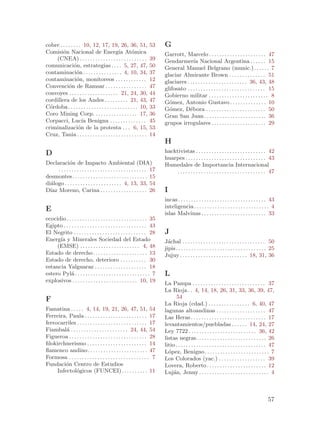 cobre . . . . . . . . 10, 12, 17, 19, 26, 36, 51,                      53      G
Comisi´n Nacional de Energ´ At´mica
        o                                      ıa o                            Garrott, Marcelo . . . . . . . . . . . . . . . . . . . . . . 47
    (CNEA) . . . . . . . . . . . . . . . . . . . . . . . . . .         39      Gendarmer´ Nacional Argentina . . . . . . 15
                                                                                             ıa
comunicaci´n, estrategias . . . . 5, 27, 47,
                o                                                      50      General Manuel Belgrano (munic.) . . . . . . 7
contaminaci´n . . . . . . . . . . . . . . . 4, 10, 34,
                  o                                                    37      glaciar Almirante Brown . . . . . . . . . . . . . . 51
contaminaci´n, monitoreos . . . . . . . . . . . .
                  o                                                    12      glaciares . . . . . . . . . . . . . . . . . . . . . . . 36, 43, 48
Convenci´n de Ramsar . . . . . . . . . . . . . . . .
            o                                                          47      glifosato . . . . . . . . . . . . . . . . . . . . . . . . . . . . . . 15
convoyes . . . . . . . . . . . . . . . . . . . 21, 24, 30,             44      Gobierno militar . . . . . . . . . . . . . . . . . . . . . . . 8
cordillera de los Andes . . . . . . . . . 21, 43,                      47      G´mez, Antonio Gustavo . . . . . . . . . . . . . . 10
                                                                                 o
C´rdoba . . . . . . . . . . . . . . . . . . . . . . . . . . . 10,
  o                                                                    33      G´mez, D´bora . . . . . . . . . . . . . . . . . . . . . . . 50
                                                                                 o         e
Coro Mining Corp. . . . . . . . . . . . . . . . . 17,                  36      Gran San Juan . . . . . . . . . . . . . . . . . . . . . . . . 36
Corpacci, Luc´ Benigna . . . . . . . . . . . . . .
                     ıa                                                45      grupos irregulares . . . . . . . . . . . . . . . . . . . . . 29
criminalizaci´n de la protesta . . . 6, 15,
                   o                                                   53
Cruz, Tania . . . . . . . . . . . . . . . . . . . . . . . . . . .      14
                                                                               H
D                                                                              hacktivistas . . . . . . . . . . . . . . . . . . . . . . . . . . . 42
                                                                               huarpes . . . . . . . . . . . . . . . . . . . . . . . . . . . . . . . 43
Declaraci´n de Impacto Ambiental (DIA)
              o                                                                Humedales de Importancia Internacional
      . . . . . . . . . . . . . . . . . . . . . . . . . . . . . . . . . . 17        . . . . . . . . . . . . . . . . . . . . . . . . . . . . . . . . . . 47
desmontes. . . . . . . . . . . . . . . . . . . . . . . . . . . . . 15
di´logo . . . . . . . . . . . . . . . . . . . . . . 4, 13, 33, 54
  a
D´ Moreno, Carina . . . . . . . . . . . . . . . . . . 26
  ıaz                                                                          I
                                                                               incas . . . . . . . . . . . . . . . . . . . . . . . . . . . . . . . . . . 43
                                                                               inteligencia . . . . . . . . . . . . . . . . . . . . . . . . . . . . . 4
E
                                                                               islas Malvinas . . . . . . . . . . . . . . . . . . . . . . . . . 33
ecocidio . . . . . . . . . . . . . . . . . . . . . . . . . . . . . . . 35
Egipto . . . . . . . . . . . . . . . . . . . . . . . . . . . . . . . . 43
El Negrito . . . . . . . . . . . . . . . . . . . . . . . . . . . . 28          J
Energ´ y Minerales Sociedad del Estado
      ıa                                                                       J´chal . . . . . . . . . . . . . . . . . . . . . . . . . . . . . . . . 50
                                                                                 a
     (EMSE) . . . . . . . . . . . . . . . . . . . . . . . 4, 48                jipis. . . . . . . . . . . . . . . . . . . . . . . . . . . . . . . . . . . 25
Estado de derecho . . . . . . . . . . . . . . . . . . . . . 13                 Jujuy . . . . . . . . . . . . . . . . . . . . . . . . . . 18, 31, 36
Estado de derecho, deterioro . . . . . . . . . . 30
estancia Yalguaraz . . . . . . . . . . . . . . . . . . . . 18
estero Pyl´ . . . . . . . . . . . . . . . . . . . . . . . . . . . . . 7
             a                                                                 L
explosivos . . . . . . . . . . . . . . . . . . . . . . . . . 10, 19            La Pampa . . . . . . . . . . . . . . . . . . . . . . . . . . . . 37
                                                                               La Rioja . . 4, 14, 18, 26, 31, 33, 36, 39, 47,
F                                                                                     54
                                                                               La Rioja (cdad.) . . . . . . . . . . . . . . . . 6, 40, 47
Famatina . . . . . 4, 14, 19, 21, 26, 47, 51, 54                               lagunas altoandinas . . . . . . . . . . . . . . . . . . . 47
Ferreira, Paula . . . . . . . . . . . . . . . . . . . . . . . . 17             Las Heras . . . . . . . . . . . . . . . . . . . . . . . . . . . . . 17
ferrocarriles . . . . . . . . . . . . . . . . . . . . . . . . . . . 17         levantamientos/puebladas . . . . . . 14, 24, 27
Fiambal´ . . . . . . . . . . . . . . . . . . . . . . 24, 44, 54
          a                                                                    Ley 7722 . . . . . . . . . . . . . . . . . . . . . . . . . . 36, 42
Figueroa . . . . . . . . . . . . . . . . . . . . . . . . . . . . . . 28        listas negras . . . . . . . . . . . . . . . . . . . . . . . . . . . 26
filokirchnerismo . . . . . . . . . . . . . . . . . . . . . . . 14              litio . . . . . . . . . . . . . . . . . . . . . . . . . . . . . . . . . . . 47
flamenco andino . . . . . . . . . . . . . . . . . . . . . . . 47               L´pez, Benigno. . . . . . . . . . . . . . . . . . . . . . . . . 7
                                                                                 o
Formosa . . . . . . . . . . . . . . . . . . . . . . . . . . . . . . . 7        Los Colorados (yac.) . . . . . . . . . . . . . . . . . . 39
Fundaci´n Centro de Estudios
          o                                                                    Lovera, Roberto . . . . . . . . . . . . . . . . . . . . . . . 12
      Infectol´gicos (FUNCEI). . . . . . . . . . 11
               o                                                               Luj´n, Jenny . . . . . . . . . . . . . . . . . . . . . . . . . . . 4
                                                                                    a



                                                                                                                                                        57
 