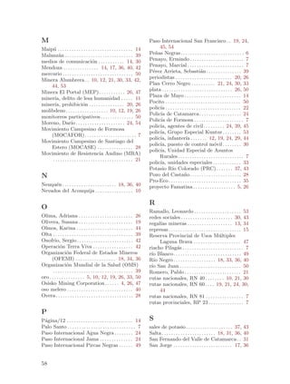 M                                                                               Paso Internacional San Francisco . . 19, 24,
Maip´ . . . . . . . . . . . . . . . . . . . . . . . . . . . . . . . . 14
     u                                                                               45, 54
Malanz´n . . . . . . . . . . . . . . . . . . . . . . . . . . . . . 39
         a                                                                      Pe~as Negras. . . . . . . . . . . . . . . . . . . . . . . . . . . 6
                                                                                   n
medios de comunicaci´n . . . . . . . . . . . 14, 30
                                      o                                         Penayo, Ermindo . . . . . . . . . . . . . . . . . . . . . . . 7
Mendoza . . . . . . . . . . . . . . . 14, 17, 36, 40, 42                        Penayo, Marcial . . . . . . . . . . . . . . . . . . . . . . . . 7
mercurio . . . . . . . . . . . . . . . . . . . . . . . . . . . . . . 50         P´rez Arrieta, Sebasti´n . . . . . . . . . . . . . . . 39
                                                                                 e                                    a
                                                                                periodistas . . . . . . . . . . . . . . . . . . . . . . . . 20, 26
Minera Alumbrera . . 10, 12, 21, 30, 33, 42,
    44, 53                                                                      Plan Cerro Negro . . . . . . . . . . 21, 24, 30, 33
                                                                                plata . . . . . . . . . . . . . . . . . . . . . . . . . . . . . . 26, 50
Minera El Portal (MEP) . . . . . . . . . . . 26, 47
                                                                                Plaza de Mayo . . . . . . . . . . . . . . . . . . . . . . . . 14
miner´ delito de lesa humanidad . . . . . 11
      ıa,
                                                                                Pocito . . . . . . . . . . . . . . . . . . . . . . . . . . . . . . . . 50
miner´ prohibici´n . . . . . . . . . . . . . . . 20, 26
      ıa,                     o
                                                                                polic´ . . . . . . . . . . . . . . . . . . . . . . . . . . . . . . . . 22
                                                                                     ıa
molibdeno. . . . . . . . . . . . . . . . . . 10, 12, 19, 26
                                                                                Polic´ de Catamarca. . . . . . . . . . . . . . . . . . 24
                                                                                     ıa
monitoreos participativos . . . . . . . . . . . . . . 50
                                                                                Polic´ de Formosa . . . . . . . . . . . . . . . . . . . . . 7
                                                                                     ıa
Moreno, Dar´ . . . . . . . . . . . . . . . . . . . . . 24, 54
                    ıo
                                                                                polic´ agentes de civil. . . . . . . . . 24, 39, 45
                                                                                     ıa,
Movimiento Campesino de Formosa
                                                                                polic´ Grupo Especial Kuntur . . . . . . . . 53
                                                                                     ıa,
    (MOCAFOR). . . . . . . . . . . . . . . . . . . . . . 7
                                                                                polic´ infanter´ . . . . . . . 12, 19, 24, 29, 44
                                                                                     ıa,                  ıa
Movimiento Campesino de Santiago del
                                                                                polic´ puesto de control m´vil . . . . . . . . 30
                                                                                     ıa,                                          o
    Estero (MOCASE) . . . . . . . . . . . . . . . 28
                                                                                polic´ Unidad Especial de Asuntos
                                                                                     ıa,
Movimiento de Resistencia Andino (MRA)
                                                                                     Rurales . . . . . . . . . . . . . . . . . . . . . . . . . . . . 7
     . . . . . . . . . . . . . . . . . . . . . . . . . . . . . . . . . . 21
                                                                                polic´ unidades especiales . . . . . . . . . . . . 33
                                                                                     ıa,
                                                                                Potasio R´ Colorado (PRC) . . . . . . . 37, 43
                                                                                              ıo
N                                                                               Pozo del Casta~o. . . . . . . . . . . . . . . . . . . . . . 28
                                                                                                        n
                                                                                Pro-Eco . . . . . . . . . . . . . . . . . . . . . . . . . . . . . . . 35
Neuqu´n . . . . . . . . . . . . . . . . . . . . . . . 18, 36, 40
     e                                                                          proyecto Famatina . . . . . . . . . . . . . . . . . . 5, 26
Nevados del Aconquija . . . . . . . . . . . . . . . . 10

                                                                                R
O
                                                                                Ramallo, Leonardo . . . . . . . . . . . . . . . . . . . . 53
Olima, Adriana . . . . . . . . . . . . . . . . . . . . . . . 26                 redes sociales . . . . . . . . . . . . . . . . . . . . . . 30, 43
Olivera, Susana . . . . . . . . . . . . . . . . . . . . . . . 19                regal´ mineras . . . . . . . . . . . . . . . . . . . 13, 34
                                                                                     ıas
Olmos, Karina . . . . . . . . . . . . . . . . . . . . . . . . 44                represas . . . . . . . . . . . . . . . . . . . . . . . . . . . . . . . 15
Olta . . . . . . . . . . . . . . . . . . . . . . . . . . . . . . . . . . 39     Reserva Provincial de Usos M´ltiples               u
Onofrio, Sergio . . . . . . . . . . . . . . . . . . . . . . . . 42                   Laguna Brava . . . . . . . . . . . . . . . . . . . . 47
Operaci´n Terra Viva . . . . . . . . . . . . . . . . . 42
            o                                                                   riacho Pilag´s . . . . . . . . . . . . . . . . . . . . . . . . . . 7
                                                                                                a
Organizaci´n Federal de Estados Mineros
                  o                                                             r´ Blanco. . . . . . . . . . . . . . . . . . . . . . . . . . . . . 49
                                                                                 ıo
      (OFEMI) . . . . . . . . . . . . . . . . . 18, 34, 36                      R´ Negro . . . . . . . . . . . . . . . . . . 18, 33, 36, 40
                                                                                  ıo
Organizaci´n Mundial de la Salud (OMS)
                  o                                                             r´ San Juan . . . . . . . . . . . . . . . . . . . . . . . . . . 50
                                                                                 ıo
       . . . . . . . . . . . . . . . . . . . . . . . . . . . . . . . . . . 39   Romero, Pablo . . . . . . . . . . . . . . . . . . . . . . . . 21
oro . . . . . . . . . . . . . . . 5, 10, 12, 19, 26, 33, 50                     rutas nacionales, RN 40 . . . . . . . . 10, 21, 30
Osisko Mining Corporation . . . . . . 4, 26, 47                                 rutas nacionales, RN 60 . . . . 19, 21, 24, 30,
oso melero . . . . . . . . . . . . . . . . . . . . . . . . . . . . 40                44
Overa . . . . . . . . . . . . . . . . . . . . . . . . . . . . . . . . . 28      rutas nacionales, RN 81 . . . . . . . . . . . . . . . . 7
                                                                                rutas provinciales, RP 23 . . . . . . . . . . . . . . . 7
P
P´gina/12 . . . . . . . . . . . . . . . . . . . . . . . . . . . . 14
 a                                                                              S
Palo Santo . . . . . . . . . . . . . . . . . . . . . . . . . . . . . 7          sales de potasio . . . . . . . . . . . . . . . . . . . . 37,         43
Paso Internacional Agua Negra . . . . . . . . 24                                Salta . . . . . . . . . . . . . . . . . . . . . . . 18, 31, 36,      40
Paso Internacional Jama . . . . . . . . . . . . . . 24                          San Fernando del Valle de Catamarca . .                              31
Paso Internacional Pircas Negras . . . . . . 49                                 San Jorge . . . . . . . . . . . . . . . . . . . . . . . . . 17,      36


58
 