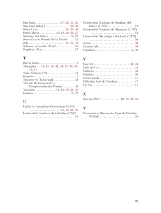 San Juan . . . . . . . . . . . . . . . . . . . 17, 36, 47,            50      Universidad Nacional de Santiago del
San Juan (cdad.) . . . . . . . . . . . . . . . . . . 36,              50          Estero (UNSE) . . . . . . . . . . . . . . . . . . . 12
Santa Cruz . . . . . . . . . . . . . . . . . . . . 18, 36,            40      Universidad Nacional de Tucum´n (UNT)                     a
Santa Mar´ . . . . . . . . . . . . 10, 12, 20, 21,
                ıa                                                    27           . . . . . . . . . . . . . . . . . . . . . . . . . . . . . . . . . . 12
Santiago del Estero . . . . . . . . . . . . . . . . 10,               28      Universidad Tecnol´gica Nacional (UTN)
                                                                                                               o
Secretar´ de Miner´ de la Naci´n . . . .
            ıa                    ıa                      o           12           . . . . . . . . . . . . . . . . . . . . . . . . . . . . . . . . . . 50
soja . . . . . . . . . . . . . . . . . . . . . . . . . . . 15, 37,    43      uranio . . . . . . . . . . . . . . . . . . . . . . . . . . . . . . . . 39
Solanas, Fernando “Pino” . . . . . . . . . . . . .                    10      Uranios AG . . . . . . . . . . . . . . . . . . . . . . . . . . . 39
Stephens, Alan . . . . . . . . . . . . . . . . . . . . . . . .        17      Uspallata . . . . . . . . . . . . . . . . . . . . . . . . . . 17, 36

T                                                                             V
tierras raras . . . . . . . . . . . . . . . . . . . . . . . . . . . . 5       Vale SA . . . . . . . . . . . . . . . . . . . . . . . . . . . 37,       43
Tinogasta . . . 12, 15, 19, 21, 24, 27, 30, 33,                               Valle de Uco . . . . . . . . . . . . . . . . . . . . . . . . . .        42
     44, 54                                                                   Vallecito . . . . . . . . . . . . . . . . . . . . . . . . . . . . . .   40
Todo Noticias (TN) . . . . . . . . . . . . . . . . . . . 14
                                                                              Veladero . . . . . . . . . . . . . . . . . . . . . . . . . . . . . .    50
torturas . . . . . . . . . . . . . . . . . . . . . . . . . . . . . . . . 7
                                                                              viento zonda . . . . . . . . . . . . . . . . . . . . . . . . . .        51
Transportes Tamarugal . . . . . . . . . . . . . . . . 33
                                                                              Villa San Jos´ de Vinchina . . . . . . . . . . . .
                                                                                                e                                                     47
Tratado de Integraci´n y         o
                                                                              Vis Vis . . . . . . . . . . . . . . . . . . . . . . . . . . . . . . .   11
     Complementaci´n Minera . . . . . . . . . 49
                                o
Tucum´n . . . . . . . . . . . . . . . 10, 12, 19, 21, 33
        a
turismo . . . . . . . . . . . . . . . . . . . . . . . . . . . 19, 47          X
                                                                              Xstrata PLC . . . . . . . . . . . . . . . 10, 19, 51, 53
U
Uni´n de Asambleas Ciudadanas (UAC)
   o
     . . . . . . . . . . . . . . . . . . . . . . . 14, 19, 21, 50             Y
Universidad Nacional de C´rdoba (UNC)           o                             Yacimientos Mineros de Agua de Dionisio
     . . . . . . . . . . . . . . . . . . . . . . . . . . . . . . . . . . 10       (YMAD) . . . . . . . . . . . . . . . . . . . . . . . . . 10




                                                                                                                                                      59
 