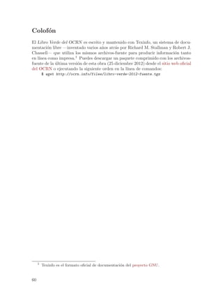 Colof´n
     o
El Libro Verde del OCRN es escrito y mantenido con Texinfo, un sistema de docu-
mentaci´n libre —inventado varios a~os atr´s por Richard M. Stallman y Robert J.
        o                             n      a
Chassell— que utiliza los mismos archivos-fuente para producir informaci´n tanto
                                                                             o
    ınea como impresa.1 Puedes descargar un paquete comprimido con los archivos-
en l´
fuente de la ultima versi´n de esta obra (25 diciembre 2012) desde el sitio web oficial
             ´           o
del OCRN o ejecutando la siguiente orden en la l´  ınea de comandos:
         $ wget http://ocrn.info/files/libro-verde-2012-fuente.tgz




     1
         Texinfo es el formato oficial de documentaci´n del proyecto GNU.
                                                     o


60
 