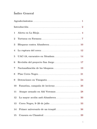 ´
Indice General

Agradecimientos . . . . . . . . . . . . . . . . . . . . . . . . . . . . . . . . . . . . . . . . . . . . . . . 1

Introducci´n . . . . . . . . . . . . . . . . . . . . . . . . . . . . . . . . . . . . . . . . . . . . . . . . . . . . 2
          o

1     Alerta en La Rioja . . . . . . . . . . . . . . . . . . . . . . . . . . . . . . . . . . . . . . . . . 4

2     Torturas en Formosa . . . . . . . . . . . . . . . . . . . . . . . . . . . . . . . . . . . . . . . 7

3     Bloqueos contra Alumbrera . . . . . . . . . . . . . . . . . . . . . . . . . . . . . . 10

4     La ruptura del cerco . . . . . . . . . . . . . . . . . . . . . . . . . . . . . . . . . . . . . . 12

5     UAC-18, encuentro en Mendoza . . . . . . . . . . . . . . . . . . . . . . . . . 14

6     Revisi´n del proyecto San Jorge . . . . . . . . . . . . . . . . . . . . . . . . . 17
            o

7     Nacionalizaci´n de los bloqueos. . . . . . . . . . . . . . . . . . . . . . . . . . 19
                   o

8     Plan Cerro Negro . . . . . . . . . . . . . . . . . . . . . . . . . . . . . . . . . . . . . . . . . 21

9     Detenciones en Tinogasta . . . . . . . . . . . . . . . . . . . . . . . . . . . . . . . . 24

10      Famatina, campa~ a de invierno . . . . . . . . . . . . . . . . . . . . . . . . 26
                       n

11      Ataque armado en Ah´ Veremos. . . . . . . . . . . . . . . . . . . . . . . . 28
                           ı

12      La mayor acci´n anti-Alumbrera . . . . . . . . . . . . . . . . . . . . . . . 30
                     o

13      Cerro Negro, 9–20 de julio . . . . . . . . . . . . . . . . . . . . . . . . . . . . . . 33

14      Primer aniversario de un traspi´ . . . . . . . . . . . . . . . . . . . . . . . 36
                                       e

15      Censura en Chamical . . . . . . . . . . . . . . . . . . . . . . . . . . . . . . . . . . . . 39

                                                                                                                     i
 