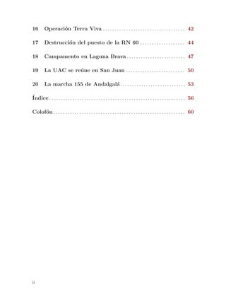 16       Operaci´n Terra Viva . . . . . . . . . . . . . . . . . . . . . . . . . . . . . . . . . . . 42
                o

17       Destrucci´n del puesto de la RN 60 . . . . . . . . . . . . . . . . . . . 44
                  o

18       Campamento en Laguna Brava . . . . . . . . . . . . . . . . . . . . . . . . . 47

19       La UAC se re´ ne en San Juan . . . . . . . . . . . . . . . . . . . . . . . . . 50
                     u

20       La marcha 155 de Andalgal´ . . . . . . . . . . . . . . . . . . . . . . . . . . . . 53
                                  a

´
Indice . . . . . . . . . . . . . . . . . . . . . . . . . . . . . . . . . . . . . . . . . . . . . . . . . . . . . . . . . . 56

Colof´n . . . . . . . . . . . . . . . . . . . . . . . . . . . . . . . . . . . . . . . . . . . . . . . . . . . . . . . . 60
     o




ii
 
