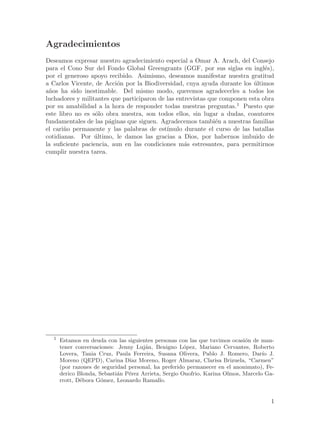 Agradecimientos
Deseamos expresar nuestro agradecimiento especial a Omar A. Arach, del Consejo
para el Cono Sur del Fondo Global Greengrants (GGF, por sus siglas en ingl´s), e
por el generoso apoyo recibido. Asimismo, deseamos manifestar nuestra gratitud
a Carlos Vicente, de Acci´n por la Biodiversidad, cuya ayuda durante los ultimos
                          o                                                ´
a~os ha sido inestimable. Del mismo modo, queremos agradecerles a todos los
 n
luchadores y militantes que participaron de las entrevistas que componen esta obra
por su amabilidad a la hora de responder todas nuestras preguntas.1 Puesto que
este libro no es s´lo obra nuestra, son todos ellos, sin lugar a dudas, coautores
                   o
fundamentales de las p´ginas que siguen. Agradecemos tambi´n a nuestras familias
                        a                                     e
el cari~o permanente y las palabras de est´
       n                                    ımulo durante el curso de las batallas
cotidianas. Por ultimo, le damos las gracias a Dios, por habernos imbuido de
                  ´
la suficiente paciencia, aun en las condiciones m´s estresantes, para permitirnos
                                                   a
cumplir nuestra tarea.




  1
      Estamos en deuda con las siguientes personas con las que tuvimos ocasi´n de man-
                                                                            o
      tener conversaciones: Jenny Luj´n, Benigno L´pez, Mariano Cervantes, Roberto
                                      a               o
      Lovera, Tania Cruz, Paula Ferreira, Susana Olivera, Pablo J. Romero, Dar´ J. ıo
      Moreno (QEPD), Carina D´ Moreno, Roger Almaraz, Clarisa Brizuela, “Carmen”
                                ıaz
      (por razones de seguridad personal, ha preferido permanecer en el anonimato), Fe-
      derico Blonda, Sebasti´n P´rez Arrieta, Sergio Onofrio, Karina Olmos, Marcelo Ga-
                            a   e
      rrott, D´bora G´mez, Leonardo Ramallo.
              e       o


                                                                                     1
 