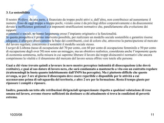3. La sostenibilità Il nostro  Welfare,  da una parte, è finanziato da troppo pochi attivi e, dall’altra, non contribuisce ad aumentarne il numero. Esso dà oggi troppo a troppo pochi, viziato come è da privilegi difesi corporativamente e da diseconomie dovute a inefficienze gestionali e a imponenti stratificazioni normative che, parallelamente alla evoluzione dei rapporti economici e sociali, ne hanno largamente eroso l’impianto originario e la funzionalità. In questa prospettiva il primo intervento possibile, per realizzare un modello sociale sostenibile e garantire risorse adeguate, è allargare drasticamente la base dei contribuenti, cioè di coloro che, attraverso la partecipazione al mercato del lavoro regolare, concorrono a sostenere il modello sociale stesso. I  target  di Lisbona (tasso di occupazione del 70 per cento, con 60 per cento di occupazione femminile e 50 per cento di occupazione degli over 50) non sono un miraggio, ma un obiettivo realistico, considerata anche l’imponente quota di economia sommersa, nella misura in cui sapremo liberare il lavoro dai troppi disincentivi normativi che ancora comprimono la vitalità e il dinamismo del mercato del lavoro senza offrire vere tutele alle persone. Guai a chi viene trovato quindi a lavorare in nero mentre percepisce indennità di disoccupazione (che dovrà restituire), e guai al suo datore di lavoro nero, che sarà condannato a mantenerlo a vita con un contratto regolare (trattenendogli in busta quanto indebitamente dall’INPS ha percepito). Ma è piuttosto difficile che questo avvenga, se per 3 ore al giorno il disoccupato deve essere reperibile e disponibile per le attività a cui accennavamo prima di salvaguardia del territorio, e altre 2 ore per la formazione. Resta il tempo giusto per ripassare i compiti e riposare.  Inoltre, ponendo un tetto alle retribuzioni dirigenziali sproporzionate rispetto a qualsiasi valutazione di resa umana nel lavoro, avremo risorse sufficienti da destinare a chi attualmente si trova in condizioni di povertà estrema.  