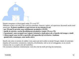 Quanto assegnare ai disoccupati under 25 e over 55? Abbiamo avanti a noi altri Libri verdi da consultare, francesi, inglesi, ed esperienze decennali anche nord americane.  Il giusto equilibrio si può trovare in un sistema in cui: per 30 anni le persone sono stabilmente produttive (25-55) quelle in entrata e uscita flessibilmente produttive (under 25-over 55) i pensionati  sono occupati con i nipoti, orientati a studi piacevoli, a banche del tempo e simili i disoccupati sono iscritti a sportello salvaguardia del territorio e studiano quindi tutti, comunque, sono molto attivi.  Quello che entra in termini di reddito viene speso per provvedere ai propri bisogni, dando al contempo impulso all’economia: commercio, industria, divertimento, tutti se ne avvantaggiano, in un circolo virtuoso che va a scapito solo del malaffare.  Chi resisterà e obietterà violentemente vorrà dire che ha molti privilegi da mantenere.  