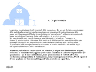 4. La governance La gestione coordinata dei livelli essenziali delle prestazioni e dei servizi, il relativo monitoraggio della qualità delle erogazioni e della spesa, i percorsi straordinari di razionalizzazione della spesa, potrebbero essere affidati a forme di pilotaggio “centralizzato”, utili anche a trasmettere le buone pratiche in un Paese così diviso tra le migliori e le peggiori gestioni. Nel mercato del lavoro, con riferimento ai servizi (pubblici e privati) per l’impiego e al sistema di monitoraggio e valutazione delle politiche di  Welfare to Work,  una simile cabina, per quanto già tratteggiata sul piano normativo attraverso la riforma Biagi, non è mai decollata. Vi potrebbero contribuire professionalità selezionate in termini competitivi nell’ambito degli enti esperti del Ministero (Isfol e Italia Lavoro). Attenzione però: se Italia Lavoro o Isfol, o il Ministero, o chi per loro, terminando un progetto, abbandona le persone formate, oppure queste  vanno a confluire in Enti dove vengono tenute per qualche mese e poi di nuovo abbandonate, in un girone infernale di contratti a frenetica conclusione e senza possibilità di stabilizzazione, non possiamo parlare di sistema. Questi esperti si devono spogliare, per farsi notare? Biagi, dall’alto, inorridito sta a guardare.  