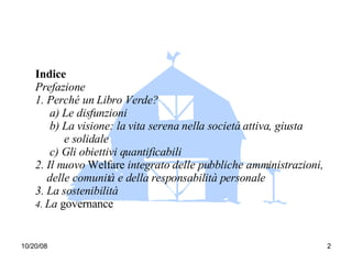 Indice Prefazione 1. Perché un Libro Verde? a) Le disfunzioni b) La visione: la vita serena nella società attiva, giusta  e solidale c) Gli obiettivi quantificabili 2. Il nuovo  Welfare  integrato delle pubbliche amministrazioni,  delle comunità e della responsabilità personale 3. La sostenibilità 4.  La  governance 